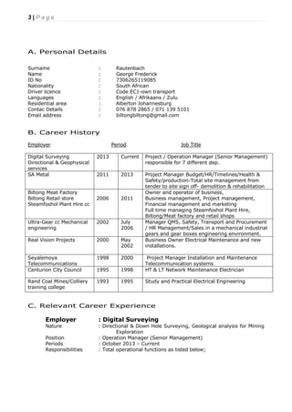 3 | P a g e
A. Personal Details
Surname : Rautenbach
Name : George Frederick
ID No : 7306265119085
Nationality : South African
Driver licence : Code EC1-own transport
Languages : English / Afrikaans / Zulu
Residential area : Alberton Johannesburg
Contac Details : 076 878 2865 / 071 139 5101
Email address : biltongbiltong@gmail.com
B. Career History
Employer Period Job Title
Digital Surveying
Directional & Geophysical
services
2013 Current Project / Operation Manager (Senior Management)
responsible for 7 different dep.
SA Metal 2011 2013 Project Manager Budget/HR/Timelines/Health &
Safety/production-Total site management from
tender to site sign off- demolition & rehabilitation
Biltong Meat Factory
Biltong Retail store
Steamfoshol Plant Hire cc
2006 2011
Owner and operator of business,
Business management, Project management,
Financial management and marketing
Full time managing Steamfoshol Plant Hire,
Biltong/Meat factory and retail shops
Ultra-Gear cc Mechanical
engineering
2002 July
2006
Manager QMS, Safety, Transport and Procurement
/ HR Management/Sales in a mechanical industrial
gears and gear boxes engineering environment.
Real Vision Projects 2000 May
2002
Business Owner Electrical Maintenance and new
installations.
Seyalemoya
Telecommunications
1998 2000 Project Manager Installation and Maintenance
Telecommunication systems
Centurion City Council 1995 1998 HT & LT Network Maintenance Electrician
Rand Coal Mines/Colliery
training college
1993 1995 Study and Practical Electrical Engineering
C. Relevant Career Experience
Employer : Digital Surveying
Nature : Directional & Down Hole Surveying, Geological analysis for Mining
Exploration
Position : Operation Manager (Senior Management)
Periods : October 2013 – Current
Responsibilities : Total operational functions as listed below;
 