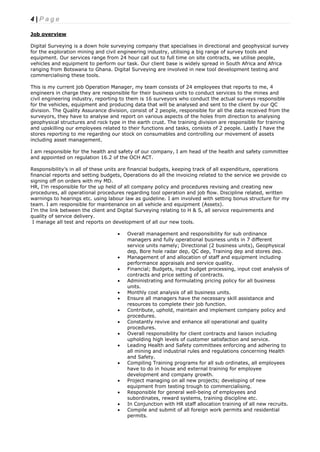 4 | P a g e
Job overview
Digital Surveying is a down hole surveying company that specialises in directional and geophysical survey
for the exploration mining and civil engineering industry, utilising a big range of survey tools and
equipment. Our services range from 24 hour call out to full time on site contracts, we utilise people,
vehicles and equipment to perform our task. Our client base is widely spread in South Africa and Africa
ranging from Botswana to Ghana. Digital Surveying are involved in new tool development testing and
commercialising these tools.
This is my current job Operation Manager, my team consists of 24 employees that reports to me, 4
engineers in charge they are responsible for their business units to conduct services to the mines and
civil engineering industry, reporting to them is 16 surveyors who conduct the actual surveys responsible
for the vehicles, equipment and producing data that will be analysed and sent to the client by our QC
division. The Quality Assurance division, consist of 2 people, responsible for all the data received from the
surveyors, they have to analyse and report on various aspects of the holes from direction to analysing
geophysical structures and rock type in the earth crust. The training division are responsible for training
and upskilling our employees related to their functions and tasks, consists of 2 people. Lastly I have the
stores reporting to me regarding our stock on consumables and controlling our movement of assets
including asset management.
I am responsible for the health and safety of our company, I am head of the health and safety committee
and appointed on regulation 16.2 of the OCH ACT.
Responsibility’s in all of these units are financial budgets, keeping track of all expenditure, operations
financial reports and setting budgets, Operations do all the invoicing related to the service we provide co
signing off on orders with my MD.
HR, I’m responsible for the up held of all company policy and procedures revising and creating new
procedures, all operational procedures regarding tool operation and job flow. Discipline related, written
warnings to hearings etc. using labour law as guideline. I am involved with setting bonus structure for my
team. I am responsible for maintenance on all vehicle and equipment (Assets).
I’m the link between the client and Digital Surveying relating to H & S, all service requirements and
quality of service delivery.
I manage all test and reports on development of all our new tools.
 Overall management and responsibility for sub ordinance
managers and fully operational business units in 7 different
service units namely; Directional (2 business units), Geophysical
dep, Bore hole radar dep, QC dep, Training dep and stores dep.
 Management of and allocation of staff and equipment including
performance appraisals and service quality.
 Financial; Budgets, input budget processing, input cost analysis of
contracts and price setting of contracts.
 Administrating and formulating pricing policy for all business
units.
 Monthly cost analysis of all business units.
 Ensure all managers have the necessary skill assistance and
resources to complete their job function.
 Contribute, uphold, maintain and implement company policy and
procedures.
 Constantly revive and enhance all operational and quality
procedures.
 Overall responsibility for client contracts and liaison including
upholding high levels of customer satisfaction and service.
 Leading Health and Safety committees enforcing and adhering to
all mining and industrial rules and regulations concerning Health
and Safety.
 Compiling Training programs for all sub ordinates, all employees
have to do in house and external training for employee
development and company growth.
 Project managing on all new projects; developing of new
equipment from testing trough to commercialising.
 Responsible for general well-being of employees and
subordinates, reward systems, training discipline etc.
 In Conjunction with HR staff allocation training of all new recruits.
 Compile and submit of all foreign work permits and residential
permits.
 