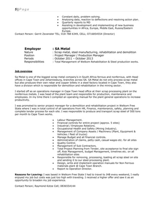 5 | P a g e
 Constant daily, problem solving.
 Analysing data, reaction to deflections and resolving action plan.
 Quarterly reports to MD
 Assisting in development and implementing of new business
opportunities in Africa, Europe, Middle East, Russia/Eastern
Europe.
Contact Person: Gerrit Zevenster TEL; 018 788 6349, CELL; 0716854554 (Director)
Employer : SA Metal
Nature : Scrap metal, steel manufacturing, rehabilitation and demolition
Position : Project Manager / Production Manager
Periods : October 2011 – October 2013
Responsibilities : Total Management of Welkom Rehabilitation & Steel production works.
Job overview
Sa Metal is one of the biggest scrap metal company’s in South Africa ferrous and nonferrous, with Head
offices in Cape Town and Johannesburg, branches across SA. SA Metal do not only process scrap metal
but also produces their own rebar and copper billets in a steel factory located in Cape Town, they also
have a division which is responsible for demolition and rehabilitation in the mining sector.
I started off as an operations manager in Cape Town head office at their scrap processing plant on the
nonferrous metals. I was head of the plant team and responsible for production, maintenance and
employees. In my time there I compiled an operating manual for the plant general operations to increase
productivity.
I was promoted to senior project manager for a demolition and rehabilitation project in Welkom Free
State where I was in total control of all operations from HR, Finance, maintenance, safety, planning and
complete tender process for each site. I was responsible to produce and transport scrap steel of 500 tons
per month to Cape Town works.
 Labour Management.
 Financial controls for entire project (approx. 5 sites)
 Industrial / Employee Relations.
 Occupational Health and Safety (Mining Industry).
 Management of Company Assets / Machinery (Plant, Equipment &
Vehicles / fleet of trucks)
 Manage Budget and all financial controls.
 Administration of claims, petty cash, casual wages etc. for all sites
 Quality Control.
 Management of Sub Contractors.
 Total Project Planning from Tender, site acceptance to final site sign
off, Risk Management, budget Management, timelines etc. on all
rehabilitation sites
 Responsible for removing, processing, loading all scrap steel on site
and sending it to our steel processing plant.
 Design, write and implement operation manuals for Non Ferrous
materials plant @ Cape Town Branch.
 Report to Operation Director.
Reasons for Leaving: I was based in Welkom Free State I had to travel to JHB every weekend, I really
enjoyed my job but costs was just too high with traveling. I received a higher offer and saw it as an
opportunity to broaden my job experience.
Contact Person; Raymond Kotze Cell; 0836554144
 