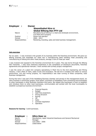 6 | P a g e
Employer : Owner
Steamfoshol Hire cc
Global Biltong Den PTY Ltd
Nature : Manufacturing of biltong in a retail and wholesale environment,
Civil Plant Hire Company
Position : Owner and operator
Periods : 2006 – 2011
Responsibilities: Marketing, branding, sales and total business management.
Job overview
For six years – I was involved in the growth of my business within the franchise environment. We grew our
Biltong business and expanded our retail into a manufacturing plant handling meat processing and
manufacturing of biltong and other meat products, average 3 tons of meat per week.
I was involved and exposed to the franchise environment for 6 years. This was borne through the Biltong
Den Franchise. I also have extensive experience in the compilation of Disclosure documents, franchise
agreements and operational manuals. I have worked with turnkey project management.
I was the owner of a plant hire company specialising in Plant hire to the Civil engineering and Mining
industry, I had a fleet of TLB’s, water trucks and excavators. We did hire in Graders and rollers to various
government, civil and mining projects, my responsibility’s was total running of these companies, total
business management.
During this time I was part of the Heidelberg Business chamber and served on the management board, we
were involved in community project, fund raisers, promotion of Heidelberg Town connecting local businesses
to other businesses in other Business chambers and towns. We helped new businesses in town to establish
and introduce them to other local businesses, communicated and worked with the local municipality to
establish a prosperous business environment.
 Financial Reports
 Budget
 Cash flow projections
 Pricing structure
 Buying
 HR
 Sales
 Contract negotiation
 Operation
Reasons for leaving: I sold businesses.
Employer : Ultra Gear cc
Nature : Manufacture, repair Industrial Gearboxes and General Mechanical
Position : Manager
Periods : June 2002 – 2006
Responsibilities: Listed below
 