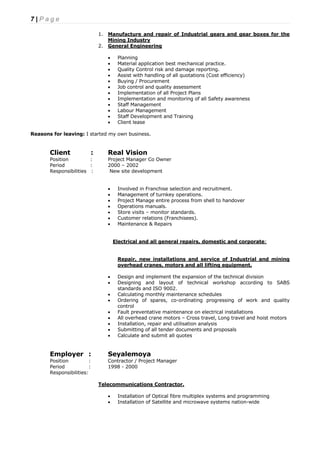 7 | P a g e
1. Manufacture and repair of Industrial gears and gear boxes for the
Mining Industry
2. General Engineering
 Planning
 Material application best mechanical practice.
 Quality Control risk and damage reporting.
 Assist with handling of all quotations (Cost efficiency)
 Buying / Procurement
 Job control and quality assessment
 Implementation of all Project Plans
 Implementation and monitoring of all Safety awareness
 Staff Management
 Labour Management
 Staff Development and Training
 Client lease
Reasons for leaving: I started my own business.
Client : Real Vision
Position : Project Manager Co Owner
Period : 2000 – 2002
Responsibilities : New site development
 Involved in Franchise selection and recruitment.
 Management of turnkey operations.
 Project Manage entire process from shell to handover
 Operations manuals.
 Store visits – monitor standards.
 Customer relations (Franchisees).
 Maintenance & Repairs
Electrical and all general repairs, domestic and corporate:
Repair, new installations and service of Industrial and mining
overhead cranes, motors and all lifting equipment.
 Design and implement the expansion of the technical division
 Designing and layout of technical workshop according to SABS
standards and ISO 9002.
 Calculating monthly maintenance schedules
 Ordering of spares, co-ordinating progressing of work and quality
control
 Fault preventative maintenance on electrical installations
 All overhead crane motors – Cross travel, Long travel and hoist motors
 Installation, repair and utilisation analysis
 Submitting of all tender documents and proposals
 Calculate and submit all quotes
Employer : Seyalemoya
Position : Contractor / Project Manager
Period : 1998 - 2000
Responsibilities:
Telecommunications Contractor.
 Installation of Optical fibre multiplex systems and programming
 Installation of Satellite and microwave systems nation-wide
 