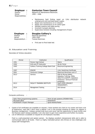 8 | P a g e
Employer : Centurion Town Council
Position : Network HT Maintenance Electrician.
Period : 1995 – 1998
Responsibilities:
 Maintenance fault finding repair on 11Kv distribution network
underground and overhead power supply.
 Repair and maintenance on LT network
 Repair and maintenance on HT switch gear
 Standby systems and cable joining
 Involved in project planning
 Supervisory function including management of team
Employer : Douglas Colliery’s
Position : Electrical apprentice
Period : 1993-1995
Responsibility’s : Trainee Electrician
 First year to final trade test
D. Education and Training
Secondary & Tertiary education:
Period Institution Qualification
1991 Pionier High School Matric
1992 Drill and PT Instructor SA Air Force
1993 Colliery Training College Rand Coal Electrical Engineering
1997 ESKOM 11Kv Switching Certificate
2001 Centurion College Electrical Wiremans cert LT
2012 Various OSH & Mining Safety
Asbestos Training, HIRA,
HEALTH & SAFETY, Radiation
Protection. Various Financial
programs.
2013 FACULTY TRAINING INSTITUTE Start CPPM (PROJECT
MANAGMENT)
2014 Management Training ISO Solved
Computer proficiency :
Optic Fibre programming systems Point of sale systems (POWER POS)
Microsoft office PowerPoint
MICROSOFT Project Manager Quick Books/Pastel
 Copies of all certificates are available on request. I have worked very hard on my career and have a lot
of experience, note that I don’t have a degree I am in the process studying to obtain my degree in
Business management. I always worked long hours and never had the opportunity to study further and
the finances wasn’t always available, I am very keen to gain more experience and further my studies.
 List of references is available on request for all employers recorded.
Fred is a well-presented and spoken person. He displays excellent interpersonal skills and is able to
communicate well on all levels. Fred is a highly motivated person who thrives on new challenges and
enjoys self-management.
 