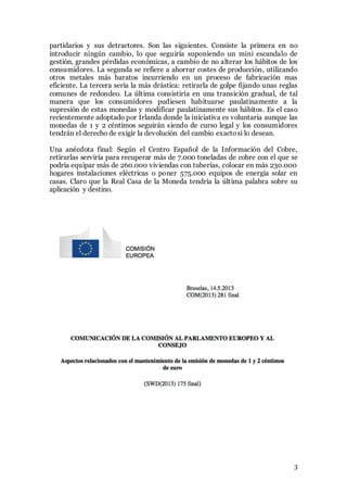 3
partidarios y sus detractores. Son las siguientes. Consiste la primera en no
introducir ningún cambio, lo que seguiría suponiendo un mini escandalo de
gestión, grandes pérdidas económicas, a cambio de no alterar los hábitos de los
consumidores. La segunda se refiere a ahorrar costes de producción, utilizando
otros metales más baratos incurriendo en un proceso de fabricación mas
eficiente. La tercera sería la más drástica: retirarla de golpe fijando unas reglas
comunes de redondeo. La última consistiría en una transición gradual, de tal
manera que los consumidores pudiesen habituarse paulatinamente a la
supresión de estas monedas y modificar paulatinamente sus hábitos. Es el caso
recientemente adoptado por Irlanda donde la iniciativa es voluntaria aunque las
monedas de 1 y 2 céntimos seguirán siendo de curso legal y los consumidores
tendrán el derecho de exigir la devolución del cambio exactosi lo desean.
Una anécdota final: Según el Centro Español de la Información del Cobre,
retirarlas serviría para recuperar más de 7.000 toneladas de cobre con el que se
podría equipar más de 260.000 viviendas con tuberías, colocar en más 230.000
hogares instalaciones eléctricas o poner 575.000 equipos de energía solar en
casas. Claro que la Real Casa de la Moneda tendría la última palabra sobre su
aplicación y destino.
 