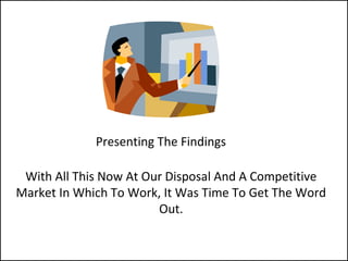 Presenting The Findings
With All This Now At Our Disposal And A Competitive
Market In Which To Work, It Was Time To Get The Word
Out.
 