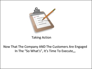Taking Action
Now That The Company AND The Customers Are Engaged
In The “So What’s”, It’s Time To Execute,,,
 