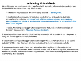 When I took on my most recent role, I was faced with several challenges in the markets I was
involved in to overcome in reaching this final step:
 There was no process as described being applied – I developed it.
A collection of some customer data that needed mining and applying, but not a
comprehensive collection – I sought out all the available sources and created a
common platform to use in turning what many times was hard to understand data
into “plain English”.
Sales, Marketing and Supply Chain departments that were new to the concepts of
Category Management - I trained them on the tools.
It was my goal to create something from nothing – we were first to market in our categories to
bring this sort of approach to our customers.
It was my company’s goal to apply traditional Category Management practices to our teams
outside the U.S. – now they have a better understanding of our business as a whole.
It was our customer’s goal to be armed with deliverable insights and information to best
compete in a very concentrated and competitive market – as a result of my work, my tools have
become a valuable part of our business together and I have been invited to partner with several
in enhancing their positions.
Achieving Mutual Goals
 