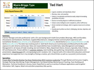 Summary:
A Senior Manager and sales professional with a 25+ year background in both Consumables (Beverage, HBC) and Durables
(Housewares and Hardware). Distributor, Supplier/Manufacturer, Category Partner and Consultant experience with
Constellation Brands (www.cbrands.com), Crossmark (www.Crossmark.com), World Kitchen (www.shopworldkitchen.com) &
OLFA (www.olfa.com). The latter two involving work in both North America (U.S and Canada) and Mexico/Puerto Rico with
exposure to Latin America and Europe. Roles and responsibilities have included Sales, Sales Management and Category
Management in all classes of trade including, but not limited to: Mass, Department Stores, Grocery, Specialty, Club, C-Stores,
DIY and Restaurants. Proven abilities in customer relations, team building, data gathering, interpretation, preparation and
presentation. Client focused with a strong background in analytics. B.A in Spanish with a firm Liberal Arts education and broad
experience has supported me in my strengths of being a creative, yet critical thinker as well as a successful communicator.
Specialties:
Proven Able To Quickly Develop Top Down Relationships With Customer Leadership Through Market and Consumer Insights,
Strategic Planning, Data Mining, Project Management, Fact Based Selling, Mentoring and Teaching, Team Building and
Motivation. Technical Excellence in Access, Excel, PowerPoint as well as a variety of software applications used to gather
information: SAP, Cognos, Retail Link and other proprietary SQL queries.
Myers-Briggs Type
Indicator®
 