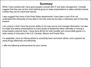 While I have worked with many good people involved with IT and data management, I broadly
suggest that they are not the most optimal group to make presentations in sales oriented arenas
(unless they are of a technical nature).
I also suggest that many of the finest Sales departments I have been a part of do not
understand the intricacies of how data is not only come by but also a necessary part of how they
present.
I am unique in that I have the proven ability to not only source and manage information, but also
to create and deliver presentations to many levels of leadership either internally or among a
broad based customer bank. I have done all this for both durable and consumable goods in a
wide variety of channels in the U.S, Canada, Mexico and Puerto Rico.
I’m adaptable, have an intense desire to constantly learn and teach others, and a passion for
doing things effectively and efficiently.
I offer the following endorsements for your review:
Summary
 