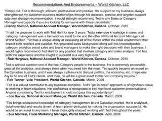 Recommendations And Endorsements – World Kitchen, LLC
“Simply put: Ted is thorough, efficient, professional and positive. His support on my business always
strengthened my customer business relationships through his accurate, concise and targeted support
data and strategy recommendation. I would strongly recommend Ted in any Sales or Category
Management capacity if you are looking for someone with these credentials.”
- Danny Stumpo, National Account Manager, World Kitchen, Canada. October, 2010
“I had the pleasure to work with Ted Hart for over 3 years. Ted’s extensive knowledge in sales and
category management was a tremendous asset to me and the other National Account Managers at
World Kitchen. Ted has a unique ability at assessing all of the forces within the retail environment that
impact both retailers and supplier. His grounded sales background along with his knowledgeable
category analytics assist sales and brand managers to make the right decisions with their business. I
would highly recommend Ted Hart for any position that involves category and sales analysis. Ted has
both the experience and the insight to succeed at a very high level.”
- Rob Hargrave, National Account Manager, World Kitchen, Canada. October, 2010
“Ted is without question one of the best Category people in the business. He is extremely personable,
great at the analytics, and always there when you need him the most. Ted quickly became an expert on
the Canadian business, and it was always a pleasure to discuss politics, the economy, etc. I hope one
day to be one of Ted's clients, until then, he will be a great asset to the next company he joins.”
- Rob Tanner, Vice President, World Kitchen, Canada. March, 2009
“Ted is a valued contributor to any business discipline. Ted's "get in done" approach is of significant value
to working in team situations. His confidence is recognized in key high level customer presentastions.
Anyone considering Ted for employment should not pass this opportunity by.”
- Joe Davies, National Account Manager, World Kitchen, Canada. March, 2009
“Ted brings exceptional knowledge of category management to the Canadian market. He is analytical,
detail-oriented and results driven. A team player dedicated to making the organization successful. He
would be an asset to any team. I have thoroughly enjoyed working with Ted throughout the years.”
- Sue Montesi, Trade Marketing Manager, World Kitchen, Canada. April, 2008
 