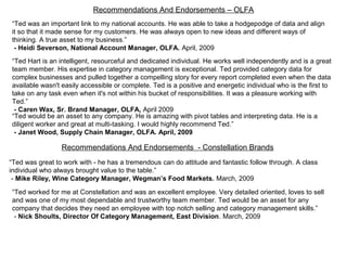 Recommendations And Endorsements – OLFA
“Ted was an important link to my national accounts. He was able to take a hodgepodge of data and align
it so that it made sense for my customers. He was always open to new ideas and different ways of
thinking. A true asset to my business.”
- Heidi Severson, National Account Manager, OLFA. April, 2009
“Ted Hart is an intelligent, resourceful and dedicated individual. He works well independently and is a great
team member. His expertise in category management is exceptional. Ted provided category data for
complex businesses and pulled together a compelling story for every report completed even when the data
available wasn't easily accessible or complete. Ted is a positive and energetic individual who is the first to
take on any task even when it's not within his bucket of responsibilities. It was a pleasure working with
Ted.”
- Caren Wax, Sr. Brand Manager, OLFA, April 2009
“Ted would be an asset to any company. He is amazing with pivot tables and interpreting data. He is a
diligent worker and great at multi-tasking. I would highly recommend Ted.”
- Janet Wood, Supply Chain Manager, OLFA. April, 2009
“Ted was great to work with - he has a tremendous can do attitude and fantastic follow through. A class
individual who always brought value to the table.”
- Mike Riley, Wine Category Manager, Wegman’s Food Markets. March, 2009
Recommendations And Endorsements - Constellation Brands
“Ted worked for me at Constellation and was an excellent employee. Very detailed oriented, loves to sell
and was one of my most dependable and trustworthy team member. Ted would be an asset for any
company that decides they need an employee with top notch selling and category management skills.”
- Nick Shoults, Director Of Category Management, East Division. March, 2009
 
