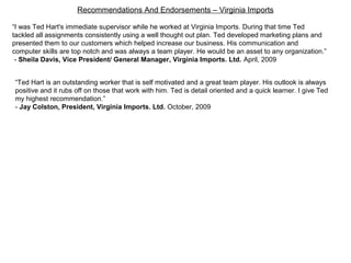 Recommendations And Endorsements – Virginia Imports
“I was Ted Hart's immediate supervisor while he worked at Virginia Imports. During that time Ted
tackled all assignments consistently using a well thought out plan. Ted developed marketing plans and
presented them to our customers which helped increase our business. His communication and
computer skills are top notch and was always a team player. He would be an asset to any organization.”
- Sheila Davis, Vice President/ General Manager, Virginia Imports. Ltd. April, 2009
“Ted Hart is an outstanding worker that is self motivated and a great team player. His outlook is always
positive and it rubs off on those that work with him. Ted is detail oriented and a quick learner. I give Ted
my highest recommendation.”
- Jay Colston, President, Virginia Imports. Ltd. October, 2009
 