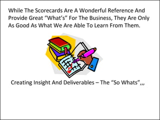 Creating Insight And Deliverables – The “So Whats”,,,
While The Scorecards Are A Wonderful Reference And
Provide Great “What’s” For The Business, They Are Only
As Good As What We Are Able To Learn From Them.
 