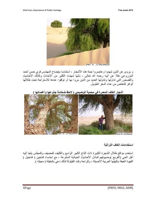 Ghaf tree..Importance & Public heritage  Tree week 2012
[PRFD, IMAS, ADM] Page 4 
‫و‬‫هﺬﻩ‬ ‫ﺣﻴﺎة‬ ‫وﻋﺎﺻﺮوا‬ ‫ﺷﻬﺪوا‬ ‫اﻟﺬﻳﻦ‬ ‫ﻋﻦ‬ ‫ﻳﺮوى‬‫اﻷﺷﺠﺎر‬‫اﺳﺘﺌﻨﺎﺳﺎ‬ ،‫ﺑﺈﻳﻀﺎح‬‫أﺣﻤﺪ‬ ‫ﺣﺴﻦ‬ ‫ﻓﺮي‬ ‫اﻟﻤﻬﻨﺪس‬
‫اﻟﻤﺰروﻋﻲ‬‫ﻧﻘ‬‫ﺗﻌﺎﻟﻰ‬ ‫اﷲ‬ ‫رﺣﻤﻪ‬ ‫أﺑﻴﻪ‬ ‫ﻋﻦ‬ ‫ﻼ‬،‫ﻣﻦ‬ ‫اﻟﻜﺜﻴﺮ‬ ‫ﺷﻬﺪت‬ ‫ﺑﺄﻧﻬﺎ‬‫وآﺬﻟﻚ‬ ‫اﻷﺣﺪاث‬‫اﻷﺣﺎدﻳﺚ‬
‫ﻋﻨﺪهﺎ‬ ‫ﺗﻮﻗﻔﻮا‬ ‫أو‬ ‫ﺑﻬﺎ‬ ‫ﻣﺮوا‬ ‫اﻟﺬﻳﻦ‬ ‫ﻣﻦ‬ ‫اﻟﻌﺪﻳﺪ‬ ‫وﺗﻨﺎوﻟﻬﺎ‬ ‫ﺗﺪاوﻟﻬﺎ‬ ‫اﻟﺘﻲ‬ ‫واﻟﻘﺼﺺ‬‫ﻟﻼﺳﺘﺮاﺣﺔ‬‫ﻇﻼﻟﻬﺎ‬ ‫ﺗﺤﺖ‬
‫اﻟﻮاﻓﺮ‬‫اﻟﻄﻮﻳﻞ‬ ‫اﻟﺴﻔﺮ‬ ‫ﻋﻨﺎء‬ ‫ﻣﻦ‬ ‫ﻟﻠﺘﺨﻠﺺ‬.
‫اﻟﻮﺿﻴﺤﻲ‬ ‫ﻣﺤﻤﻴﺔ‬ ‫ﻓﻲ‬ ‫اﻟﻤﻌﻤﺮة‬ ‫اﻟﻐﺎف‬ ‫أﺷﺠﺎر‬)‫ﺟﺬوﻋ‬ ‫ﺿﺨﺎﻣﺔ‬ ‫ﻻﺣﻆ‬‫وأﻏﺼﺎﻧﻬﺎ‬ ‫ﻬﺎ‬(
‫اﻟﻐﺎف‬ ‫اﺳﺘﺨﺪاﻣﺎت‬‫اﻟﺘﺮاﺛﻴﺔ‬
‫ﻣﻮا‬ ‫اﺳﺘﺨﺪم‬‫ﻇﻼل‬ ‫ﻗﻊ‬‫اﻟﺸﺠ‬‫ﺮة‬‫واﻟﻜﺜﻴﻒ‬ ‫اﻟﻮاﺳﻊ‬ ‫اﻟﻜﺒﻴﺮ‬ ‫اﻟﺘﺎج‬ ‫ذات‬ ‫اﻟﻜﺒﻴﺮة‬‫إﻟﻴﻪ‬ ‫ﻳﻠﺠﺎ‬ ‫وآﻤﺠﻠﺲ‬ ‫آﻤﻀﻴﻒ‬
‫اﻟﺤﻲ‬ ‫أهﻞ‬)‫اﻟﻔﺮﻳﺞ‬(‫اﻷﺣﺎدﻳﺚ‬ ‫ﻟﺘﺒﺎدل‬ ‫وﺿﻴﻮﻓﻬﻢ‬‫اﻟﻤﺘﻨﻮﻋﺔ‬ ‫اﻟﺤﻴﺎﺗﻴﺔ‬،‫ﻓﻨﺎﺟﻴﻦ‬ ‫اﺣﺘﺴﺎء‬ ‫ﻣﻊ‬)‫ﻓﻨﺎﺟﻴﻞ‬(
‫اﻟﻌﺮﺑﻴﺔ‬ ‫ﺑﻨﻜﻬﺘﻬﺎ‬ ‫اﻟﻌﺒﻘﺔ‬ ‫اﻟﻘﻬﻮة‬‫اﻷﺻﻴﻠﺔ‬‫وﻟﻠﺮاﺣﺔ‬ ،‫ﺑﺎﻟﻤﻘﻴﻠﺔ‬ ‫دﻋﻲ‬ ‫ﻟﺬﻟﻚ‬ ‫اﻟﻘﻴﻠﻮﻟﺔ‬ ‫وﻗﺖ‬)‫ﻣﺠﻴﻠﻪ‬(.
 