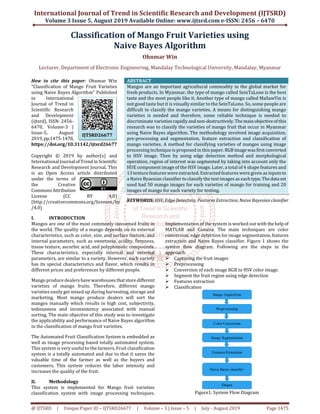 International Journal of Trend in Scientific Research and Development (IJTSRD)
Volume 3 Issue 5, August 2019 Available Online: www.ijtsrd.com e-ISSN: 2456 – 6470
@ IJTSRD | Unique Paper ID – IJTSRD26677 | Volume – 3 | Issue – 5 | July - August 2019 Page 1475
Classification of Mango Fruit Varieties using
Naive Bayes Algorithm
Ohnmar Win
Lecturer, Department of Electronic Engineering, Mandalay Technological University, Mandalay, Myanmar
How to cite this paper: Ohnmar Win
"Classification of Mango Fruit Varieties
using Naive Bayes Algorithm" Published
in International
Journal of Trend in
Scientific Research
and Development
(ijtsrd), ISSN: 2456-
6470, Volume-3 |
Issue-5, August
2019,pp.1475-1478,
https://doi.org/10.31142/ijtsrd26677
Copyright © 2019 by author(s) and
International Journalof Trend in Scientific
Research and Development Journal. This
is an Open Access article distributed
under the terms of
the Creative
CommonsAttribution
License (CC BY 4.0)
(http://creativecommons.org/licenses/by
/4.0)
ABSTRACT
Mangos are an important agricultural commodity in the global market for
fresh products. In Myanmar, the type of mango called SeinTaLone is the best
taste and the most people like it. Another type of mango called MaSawYin is
not good taste but it is visually similar to the SeinTaLone. So, some people are
difficult to classify the mango varieties. A means for distinguishing mango
varieties is needed and therefore, some reliable technique is needed to
discriminate varietiesrapidlyand non-destructively.Themainobjectiveof this
research was to classify the varieties of mango fruit that occur in Myanmar
using Naive Bayes algorithm. The methodology involved image acquisition,
pre-processing and segmentation, feature extraction and classification of
mango varieties. A method for classifying varieties of mangos using image
processing technique is proposed in this paper.RGB imagewasfirstconverted
to HSV image. Then by using edge detection method and morphological
operation, region of interest was segmented by taking into account only the
HUE component image of the HSV image. Later, a total of 4 shape features and
13 texture features were extracted. Extracted features were given as inputsto
a Naive Byaesian classifier to classify the test images as each type. Thedataset
used had 50 mango images for each varieties of mango for training and 20
images of mango for each variety for testing.
KEYWORDS: HSV, Edge Detection, Features Extraction, Naive Bayesianclassifier
I. INTRODUCTION
Mangos are one of the most commonly consumed fruits in
the world. The quality of a mango depends on its external
characteristics, such as color, size, and surface texture, and
internal parameters, such as sweetness, acidity, firmness,
tissue texture, ascorbic acid, and polyphenolic compounds.
These characteristics, especially internal and external
parameters, are similar to a variety. However, each variety
has its special characteristics and flavor, which results in
different prices and preferences by different people.
Mango produce dealershave warehousesthatstoredifferent
varieties of mango fruits. Therefore, different mango
varieties easily get mixed up during harvesting, storage and
marketing. Most mango produce dealers will sort the
mangos manually which results in high cost, subjectivity,
tediousness and inconsistency associated with manual
sorting. The main objective of this study was to investigate
the applicability and performance of Naive Bayes algorithm
in the classification of mango fruit varieties.
The Automated Fruit Classification System is embedded as
well as image processing based totally automated system.
This system is very useful to the farmers. Fruit classification
system is a totally automated and due to that it saves the
valuable time of the farmer as well as the buyers and
customers. This system reduces the labor intensity and
increases the quality of the fruit.
II. Methodology
This system is implemented for Mango fruit varieties
classification system with image processing techniques.
Implementation of the system is worked out with thehelpof
MATLAB and Camera. The main techniques are color
conversion, edge detection for image segmentation,features
extraction and Naive Bayes classifier. Figure 1 shows the
system flow diagram. Following are the steps in the
approach:
Capturing the fruit images
Preprocessing
Conversion of each image RGB to HSV color image.
Segment the fruit region using edge detection
Features extraction
Classification
Figure1. System Flow Diagram
IJTSRD26677
 