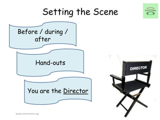 Setting the Scene
Before / during /
after
Hand-outs
You are the Director
www.commutare.org
 