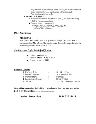 dispatches, outstanding, finish stock, production report.
Daily reporting for G.M logistics and V.P commercial.
And monthly reporting M.D.
 Active Participation:
• Active core team member (SAPSD) for implementing
SAP in our organization.
• Transactions code used:-
NVA01.VA01.VA02.VA03.VA05.VL01N
.VL02N.VF01.J1IIN etc.
Other Experience:
M/S R.R.C:
Worked in RRC more than five year where my experience was in
transportation. My job profile was to place the trucks according to the
marketing order’s from 1996 to 2001.
Academic and Professional Qualification:
• Passed B.A.in 2013.
• Passed intermediate in 1994.
• Passed board in 1991.
Personal Details:
 Date of Birth : 12 – 02 – 1976.
 Father’s Name : Sh. Rajendra Jha.
 Marital Status : Married.
 Languages Known : Hindi ,English.
 Salary : 55,000/ + perks per month
I would like to confirm that all the above information are true and to the
best of my knowledge. ………………………
(Mohan Kumar Jha) Date:01.01.2014
 