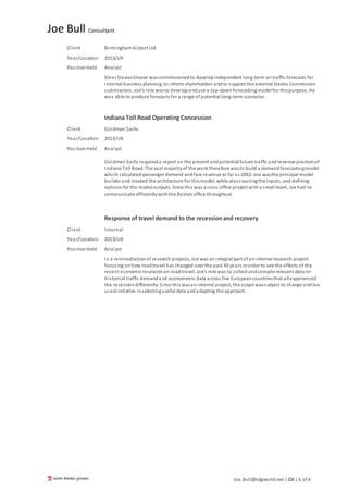 Joe Bull Consultant
Joe.Bull@sdgworld.net | CV | 6 of 6
Client BirminghamAirport Ltd
Year/Location 2013/UK
PositionHeld Analyst
Steer DaviesGleave wascommissionedto developindependent long-term air traffic forecasts for
internal business planning, to inform shareholders andto support the external Davies Commission
submissions. Joe’s role wasto developanduse a top-downforecastingmodel for thispurpose. He
was able to produce forecasts for a range of potential long-term scenarios.
Indiana Toll Road Operating Concession
Client Goldman Sachs
Year/Location 2013/UK
PositionHeld Analyst
Goldman Sachs requireda report on the present andpotential future traffic andrevenue positionof
Indiana Toll Road. The vast majorityof the worktherefore wasto build a demandforecastingmodel
which calculated passenger demand andfare revenue as far as 2063. Joe wasthe principal model
builder and created the architecture for thismodel, while alsosourcingthe inputs, and defining
options for the modeloutputs. Since this was a cross office project witha small team, Joe had to
communicate efficientlywiththe Bostonoffice throughout.
Response of travel demand to the recessionand recovery
Client Internal
Year/Location 2013/UK
PositionHeld Analyst
In a reintroductionof research projects, Joe was anintegral part of aninternal research project
focusing onhow roadtravel has changed over the past 40 years inorder to see the effects of the
recent economic recessionon roadtravel. Joe’s role was to collect andcompile relevant data on
historical traffic demandand econometric data across five Europeancountriesthat allexperienced
the recessiondifferently. Since this wasaninternal project, the scope wassubject to change andJoe
usedinitiative inselectinguseful data andadapting the approach.
 