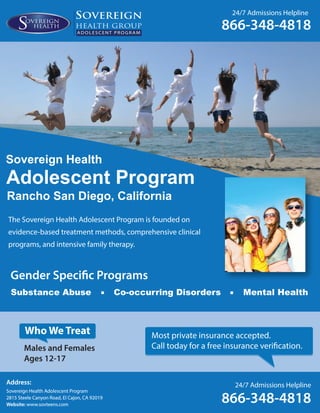 24/7 Admissions Helpline
866-348-4818ADOLESCENT PROGRAM
Address:
Sovereign Health Adolescent Program
2815 Steele Canyon Road, El Cajon, CA 92019
Website: www.sovteens.com
24/7 Admissions Helpline
866-348-4818
Address:
Sovereign Health Adolescent Program
2815 Steele Canyon Road, El Cajon, CA 92019
Website: www.sovteens.com
Adolescent Program
The Sovereign Health Adolescent Program is founded on
evidence-based treatment methods, comprehensive clinical
programs, and intensive family therapy.
Sovereign Health
Rancho San Diego, California
Most private insurance accepted.
Call today for a free insurance verification.Males and Females
Ages 12-17
Who We Treat
Mental HealthCo-occurring DisordersSubstance Abuse
Gender Specific Programs
 