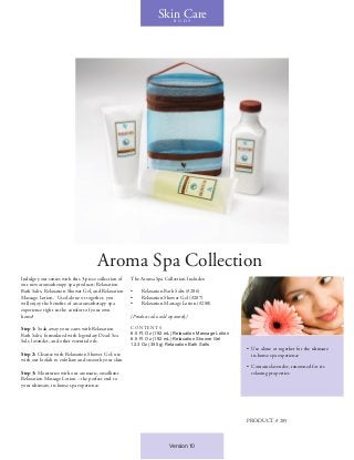 Aroma Spa Collection
Indulge your senses with this 3-piece collection of
our new aromatherapy spa products: Relaxation
Bath Salts, Relaxation Shower Gel, and Relaxation
Massage Lotion. Used alone or together, you
will enjoy the benefits of an aromatherapy spa
experience right in the comfort of your own
home!
Step 1: Soak away your cares with Relaxation
Bath Salts, formulated with legendary Dead Sea
Salt, lavender, and other essential oils.
Step 2: Cleanse with Relaxation Shower Gel; use
with our loofah to exfoliate and smooth your skin
Step 3: Moisturize with our aromatic, emollient
Relaxation Massage Lotion – the perfect end to
your ultimate, in-home spa experience.
The Aroma Spa Collection Includes:
•	 Relaxation Bath Salts (#286)
•	 Relaxation Shower Gel (#287)
•	 Relaxation Massage Lotion (#288)
(Products also sold separately)
CONTENT S
6.5 Fl. Oz (192 mL) Relaxation Massage Lotion
6.5 Fl. Oz (192 mL) Relaxation Shower Gel
12.3 Oz (350 g) Relaxation Bath Salts
•	 Use alone or together for the ultimate
in-home spa experience
•	 Contains lavender, renowned for its
relaxing properties
Skin CareB O D Y
PRODUCT # 285
Version 10
 