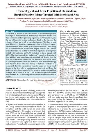 International Journal of Trend in Scientific Research and Development (IJTSRD)
Volume 5 Issue 5, July-August 2021 Available Online: www.ijtsrd.com e-ISSN: 2456 – 6470
@ IJTSRD | Unique Paper ID – IJTSRD46277 | Volume – 5 | Issue – 5 | Jul-Aug 2021 Page 1979
Hematological and Liver Function of Plasmodium
Berghei Positive Wister Treated With Herbs and Acts
Nwaisaac Ikechukwu Samuel, Igbokwe Vincent Ugochukwu, Okonkwo Chukwudi Onyeka, Okpa
Precious Nwaka, Nnyaha Anthonia Ekenedilichukwu, Ajeka Prisca
Department of Human Physiology, Faculty of Basic Medical
Sciences Nnamdi Azikiwe University, Nnewi Campus, Nigeria
ABSTRACT
Eradication of malaria in Africa continues to be one of the greatest
challenges in the health sector. All the drugs developed thus far have
their limitations and are generally expensive. In Africa and Nigeria
the use of herbs in treating sicknesses dated as far back as the
existence of man and is still in use today by many Nigerians in rural
areas. Here we evaluated the therapeutic efficacy of ethanolic extract
for three of these herbs (lemon grass, lime and turmeric) used singly
and in combination on Plasmodium berghei infected rats. Results
reveals that there was an 81.54% reduction in parasite level in groups
treated with herbs and an 88.9% reduction in those treated with
ACTs. The time frame of this study wasn’t enough to determine if
there will be a resurgence in the parasitemia level. Results from the
liver function test also reveals that the herbs also reduced the levels
of liver enzymes in the serum but the results from the liver histology
from the onset shows little or no damage to the liver; This helps us to
understand that the plasmodium parasites does not cause much
damage to the liver cells or requires more time to do so. Hence the
study concludes that potent herbs like turmeric, lemon grass and lime
although not as effective as ACTs but if harnessed properly can be
substituted for ACTs in treating malaria in low income rural areas of
Nigeria.
KEYWORDS: Plasmodium Berghei, liver function, haematology
How to cite this paper: Nwaisaac
Ikechukwu Samuel | Igbokwe Vincent
Ugochukwu | Okonkwo Chukwudi
Onyeka | Okpa Precious Nwaka |
Nnyaha Anthonia Ekenedilichukwu |
Ajeka Prisca "Hematological and Liver
Function of Plasmodium Berghei
Positive Wister Treated With Herbs and
Acts" Published in International Journal
of Trend in
Scientific Research
and Development
(ijtsrd), ISSN: 2456-
6470, Volume-5 |
Issue-5, August
2021, pp.1979-
1985, URL:
www.ijtsrd.com/papers/ijtsrd46277.pdf
Copyright © 2021 by author (s) and
International Journal of Trend in
Scientific Research and Development
Journal. This is an
Open Access article
distributed under the
terms of the Creative Commons
Attribution License (CC BY 4.0)
(http://creativecommons.org/licenses/by/4.0)
INTRODUCTION
Malaria is a deadly infection caused by plasmodium
parasites that are transmitted to people through the
bite of infected female anopheles mosquito. Malaria
has been a major concern as half of the world’s
population is at risk of being infected with the disease
[18].
In Nigeria is the number one public health problem, a
2013 study on the economic burden of malaria on
households and the health system in Enugu state
southeast Nigeria by Onwujekwu et al reports that
over 57.6% of the households had an episode of
malaria within one month. And the average household
expenditure per case was 12.57US$ and 23.20US$ for
OPD and IPD visits respectively. Indirect consumer
costs of treatment were higher than direct consumer
medical costs. From a health system perspective, the
recurrent provider cost per case was 30.42 US$ and
48.02 US$ for OPD and IPD while non recurrent
provider costs were 133.07US$ and 1857.15US$. It
will only make sense that these figures have since
then gone higher that because of the continuous
inflations happening in the country.
A community based study carried out in kano state,
Nigeria, to investigate the prevalence and risk factor
of malaria and to evaluate the knowledge, attitudes
and practices (KAP) regarding malaria among rural
Hausa communities in the state reports that malaria is
still higly prevalent among rural communities in
Nigeria. Despite high levels of knowledge and
attitudes in the study area, significant gaps persist in
appropriate preventive practices, particularly the use
of ITNs [3]. In southwestern Nigeria, fifty different
IJTSRD46277
 