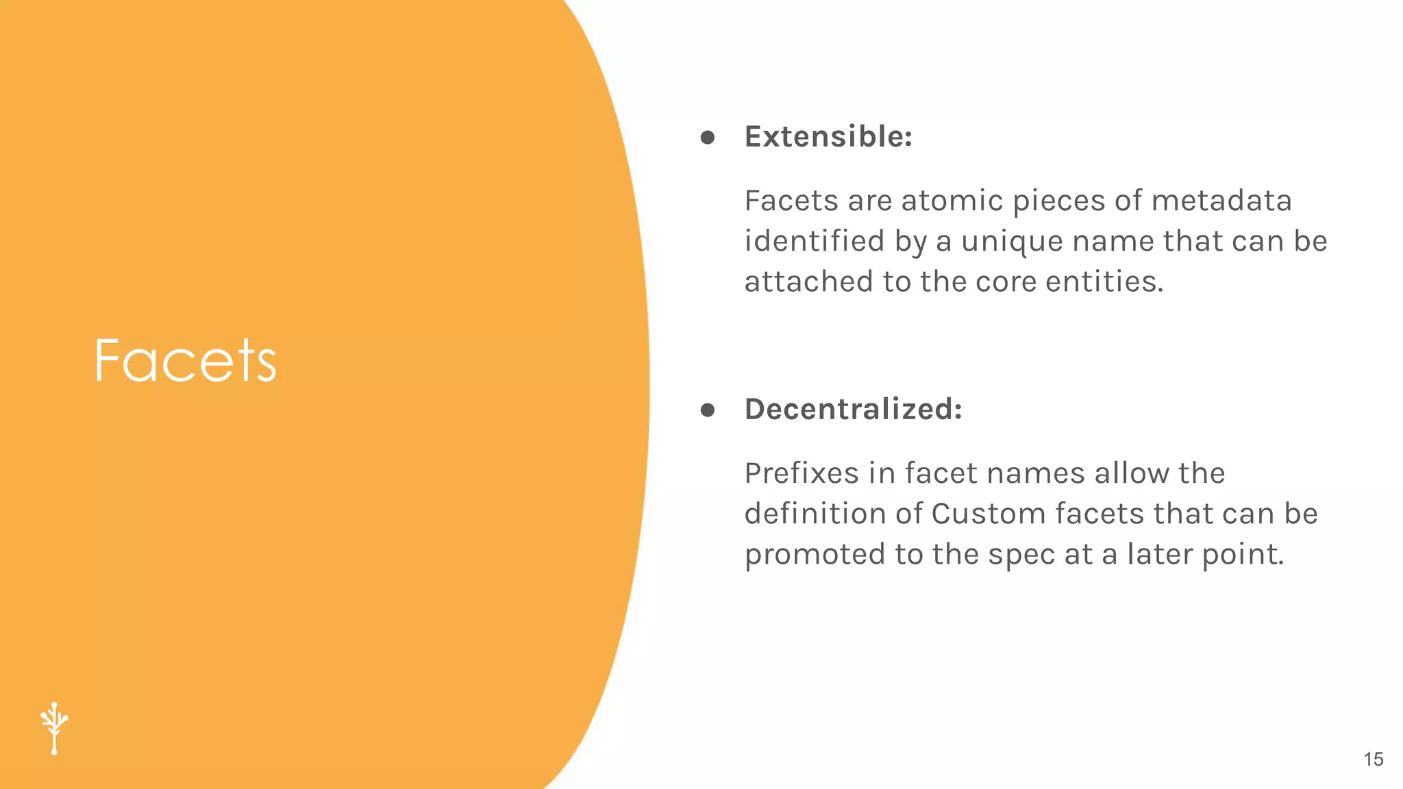 15
Facets
● Extensible:
Facets are atomic pieces of metadata
identiﬁed by a unique name that can be
attached to the core entities.
● Decentralized:
Preﬁxes in facet names allow the
deﬁnition of Custom facets that can be
promoted to the spec at a later point.
 