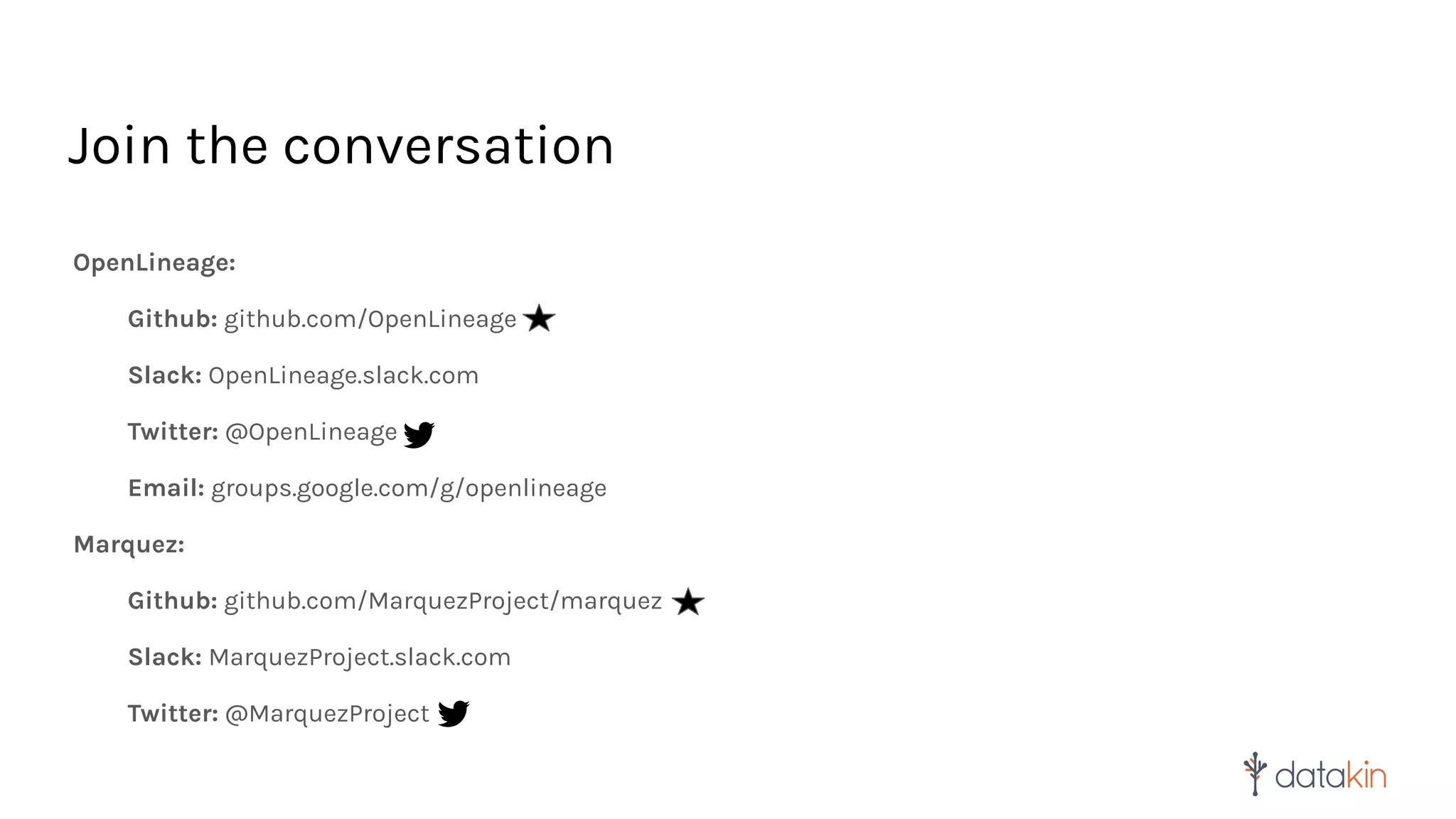 Join the conversation
OpenLineage:
Github: github.com/OpenLineage
Slack: OpenLineage.slack.com
Twitter: @OpenLineage
Email: groups.google.com/g/openlineage
Marquez:
Github: github.com/MarquezProject/marquez
Slack: MarquezProject.slack.com
Twitter: @MarquezProject
 