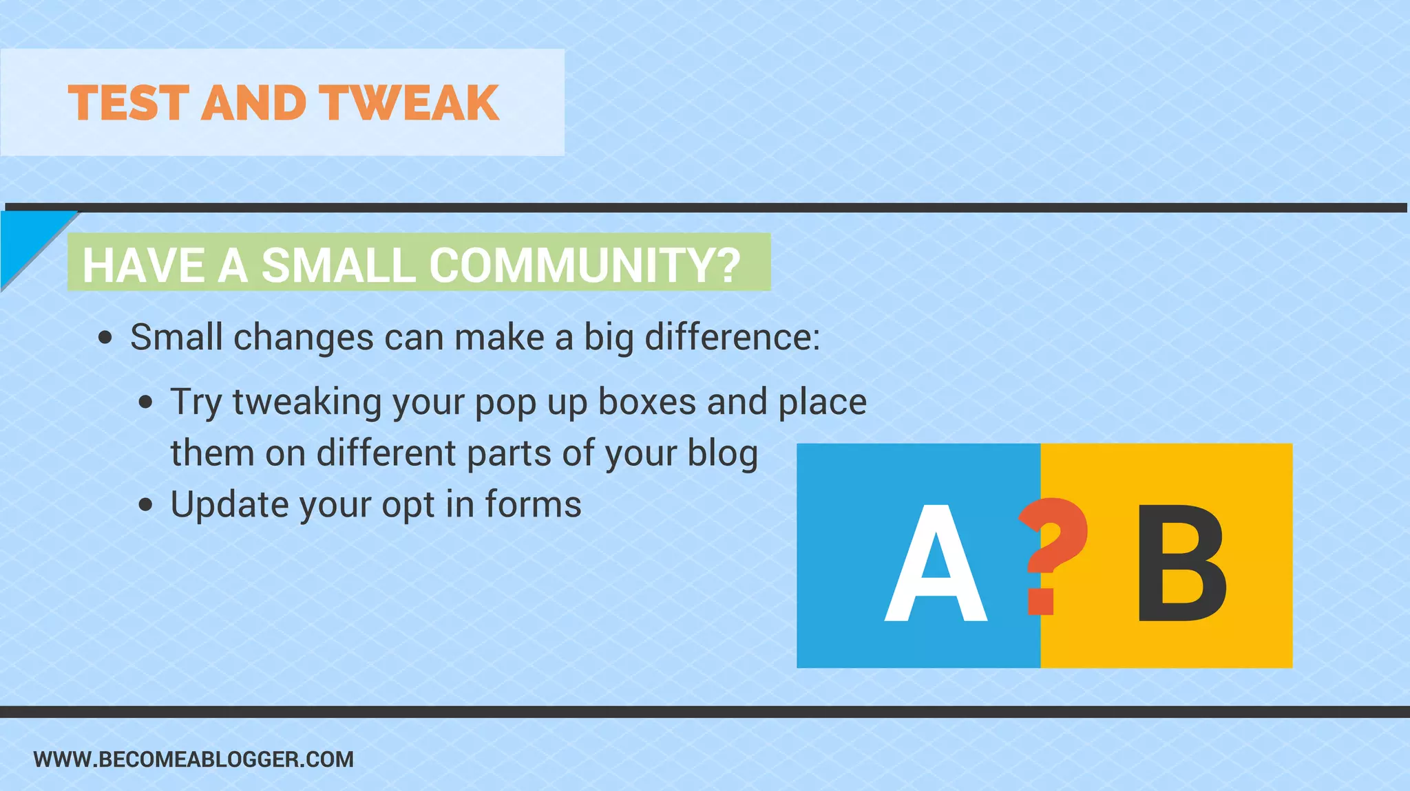 WWW.BECOMEABLOGGER.COM
HAVE A SMALL COMMUNITY?
TEST AND TWEAK
Try tweaking your pop up boxes and place
them on different parts of your blog
Update your opt in forms
Small changes can make a big difference:
A B?
 