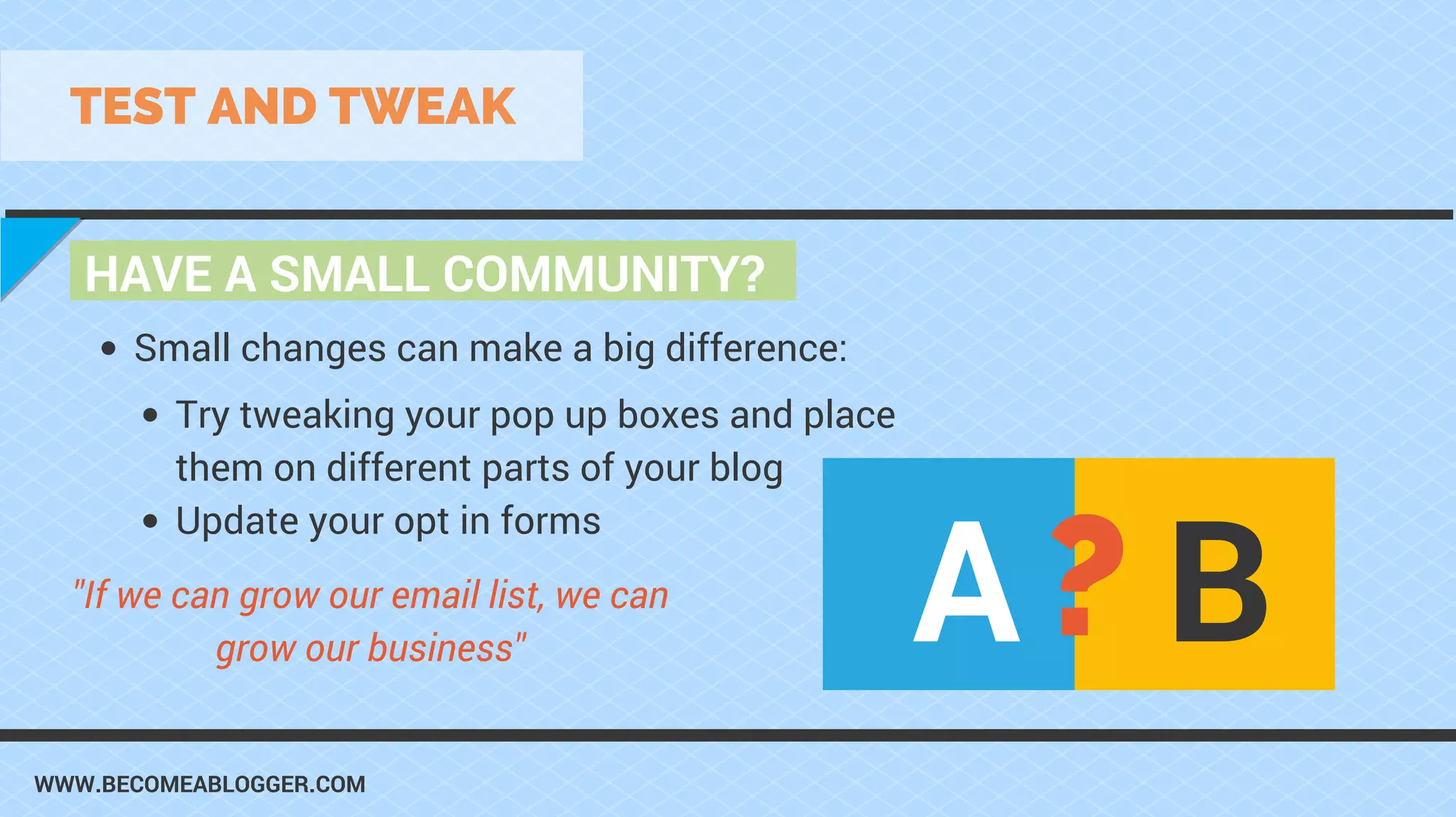 WWW.BECOMEABLOGGER.COM
HAVE A SMALL COMMUNITY?
TEST AND TWEAK
Try tweaking your pop up boxes and place
them on different parts of your blog
Update your opt in forms
Small changes can make a big difference:
"If we can grow our email list, we can
grow our business"
A B?
 