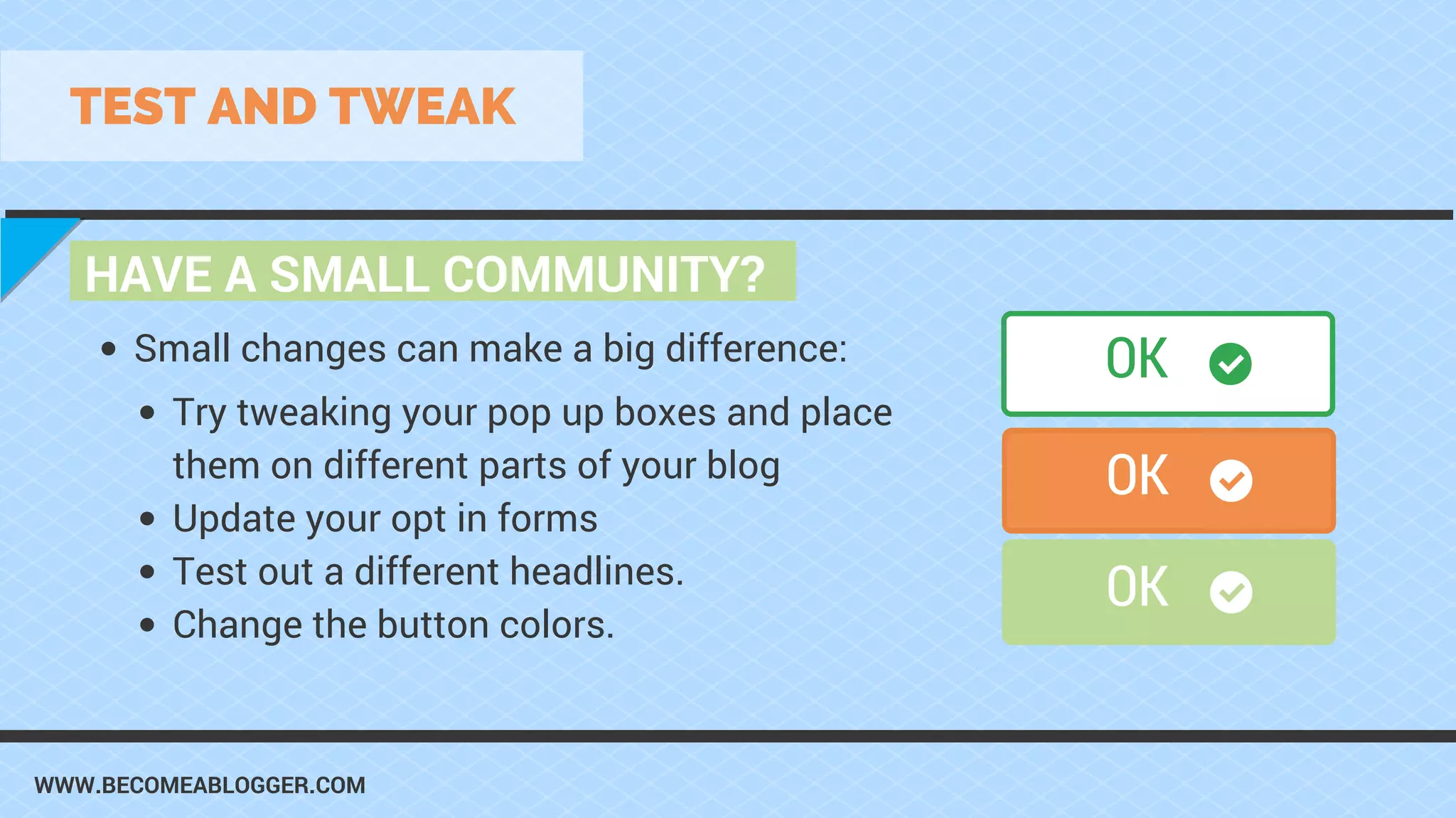 WWW.BECOMEABLOGGER.COM
HAVE A SMALL COMMUNITY?
TEST AND TWEAK
Try tweaking your pop up boxes and place
them on different parts of your blog
Update your opt in forms
Test out a different headlines.
Change the button colors.
Small changes can make a big difference: OK
OK
OK
 