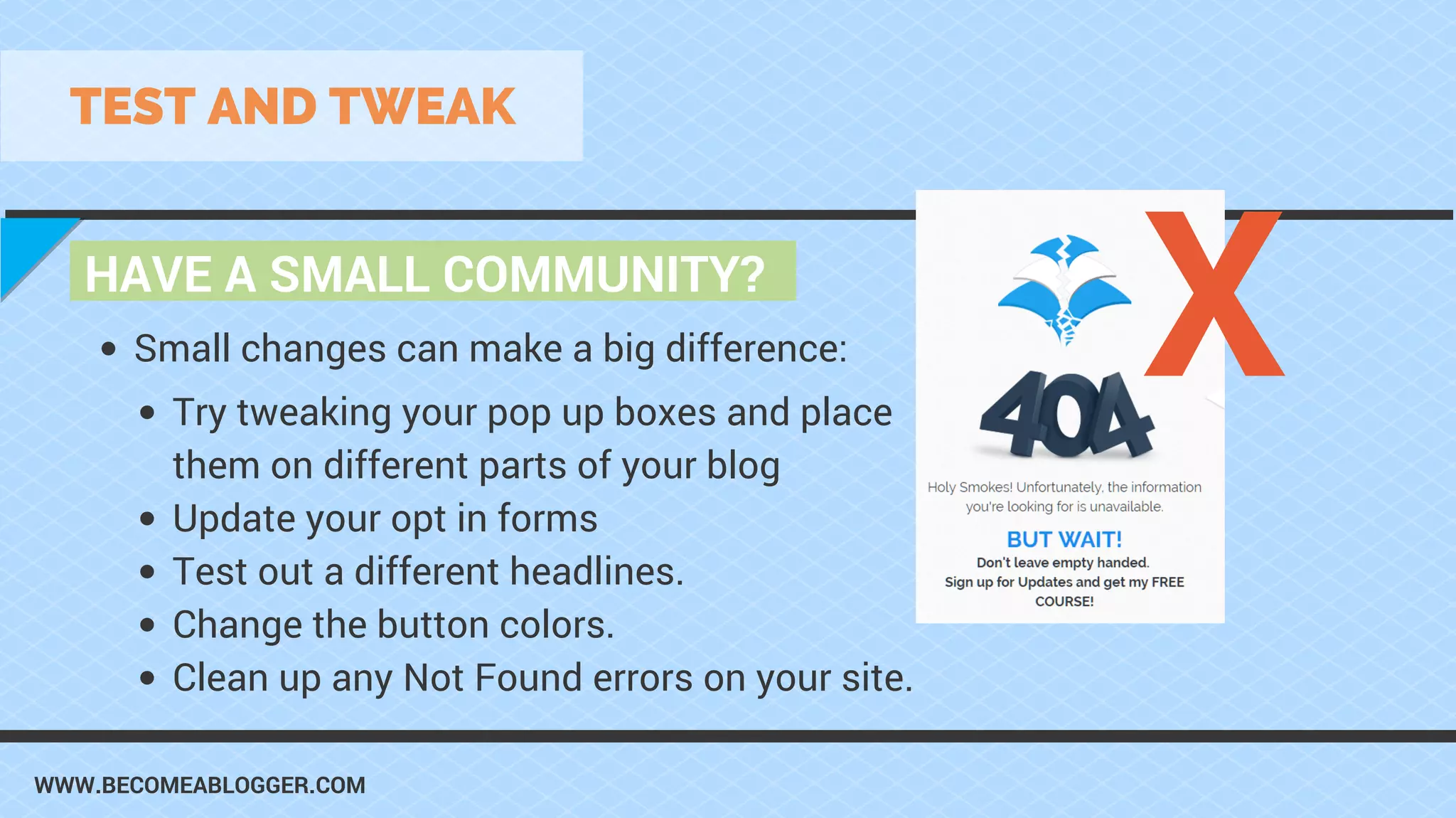 WWW.BECOMEABLOGGER.COM
HAVE A SMALL COMMUNITY?
TEST AND TWEAK
Try tweaking your pop up boxes and place
them on different parts of your blog
Update your opt in forms
Test out a different headlines.
Change the button colors.
Clean up any Not Found errors on your site.
Small changes can make a big difference: X
 