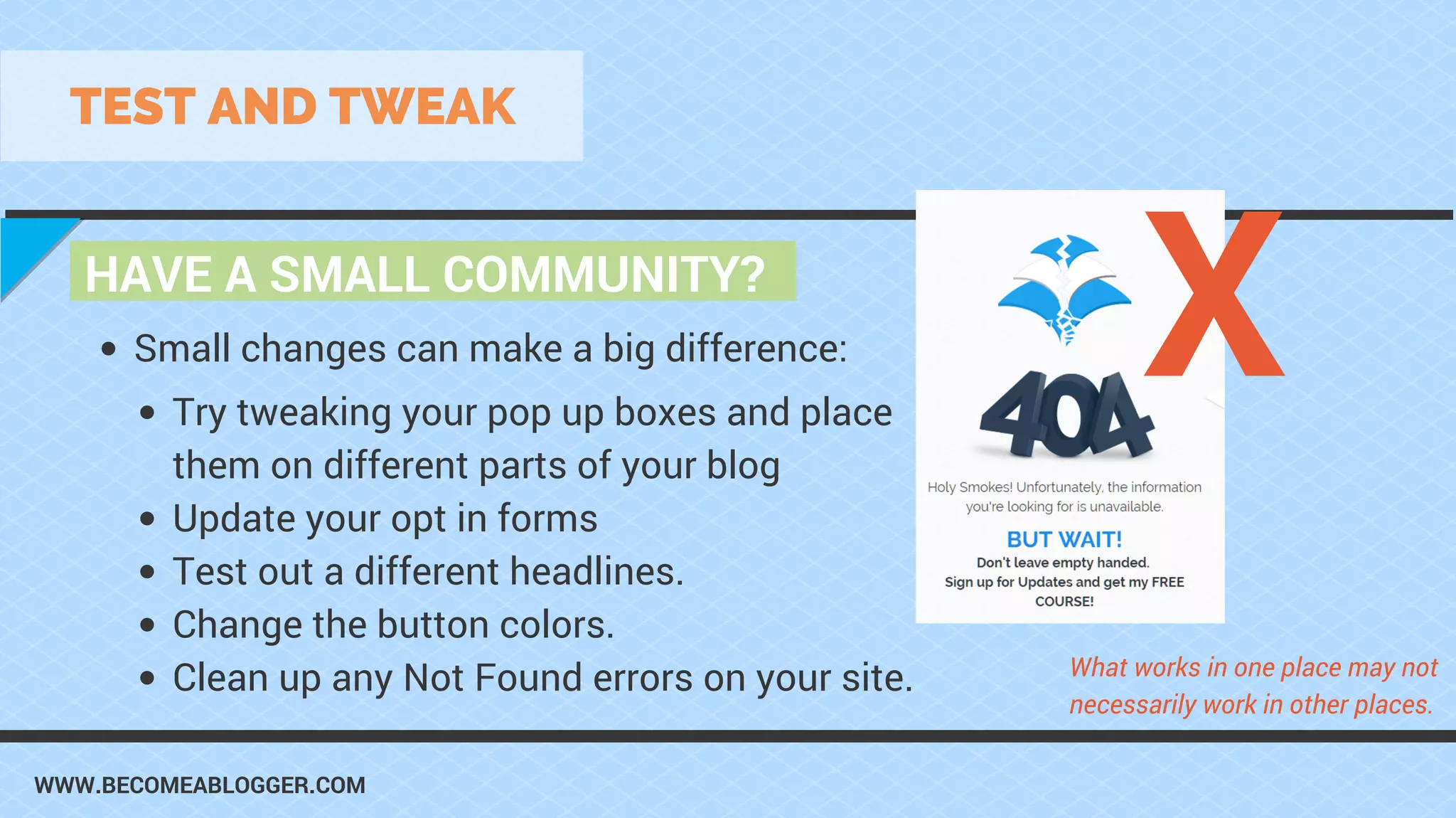 WWW.BECOMEABLOGGER.COM
HAVE A SMALL COMMUNITY?
TEST AND TWEAK
Try tweaking your pop up boxes and place
them on different parts of your blog
Update your opt in forms
Test out a different headlines.
Change the button colors.
Clean up any Not Found errors on your site.
Small changes can make a big difference:
What works in one place may not
necessarily work in other places.
X
 