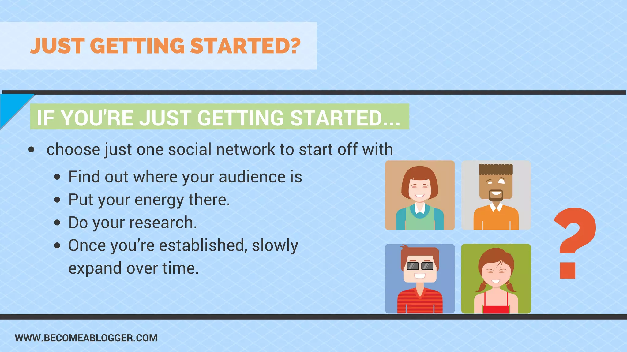WWW.BECOMEABLOGGER.COM
IF YOU'RE JUST GETTING STARTED...
JUST GETTING STARTED?
choose just one social network to start off with
?
Find out where your audience is
Put your energy there.
Do your research.
Once you’re established, slowly
expand over time.
 
