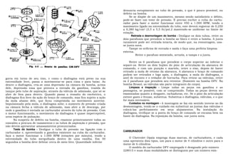 denuncia entupimento no tubo de pressão, o que é pouco provável, ou
                                                                            defeito na bomba.
                                                                                 Se se dispõe de um manômetro, mesmo sendo satisfatório o débito,
                                                                            pode-se fazer um teste de pressão. É preciso encher a cuba do carbu-
                                                                            rador para fazer o motor funcionar entre 450 a 1.000 RPM, tendo o
                                                                            manômetro ligado na extremidade do tubo, este deverá registrar de 0,250
                                                                            a 0,380 kg/cm2 (3,5 a 5,5 lb/pol.2 mantendo-se uniforme no limite de
                                                                            rotação.
                                                                                  Retirada e desmontagem do bomba - Desligue os dois tubos, retire os
                                                                            dois parafusos que prendem a bomba ao bloco e retire a bomba. A junta
                                                                            raramente pode ser retirada intacta, de modo que, na remontagem, usa-
                                                                            se junta nova.
                                                                                 Tampe os orifícios de entrada e saída e faça uma perfeita limpeza
                                                                            externa.
                                                                                     Retire o parafuso sextavado, arruela, a tampa e a junta.

                                                                                 Retire os 6 parafusos que prendem o corpo superior ao inferior e
                                                                            separe-os. Retire os dois bujões do pino de articulação da alavanca de
                                                                            comando, e com um punção e martelo, retire o eixo, depois de haver
                                                                            retirado a mola de retomo da alavanca. A alavanca e braço de comando
                                                                            podem ser retirados e logo após, o diafragma, a mola do diafragma, o
gorra em torno de seu eixo, e como o diafragma está preso na sua            anel de encosto e o vedador de borracha. Para retirar as válvulas, retire
extremidade livre, passa a movimentar-se para cima e para baixo. Ao         os 2 parafusos que prendem seu retentor. (Somente na bomba DFV. Na
descer o diafragma, cria-se uma depressão na câmara da bomba, acima         bomba Brosol, as válvulas são parte integrante do corpo).
dele, depressão essa que provoca a entrada da gasolina, trazida do               Limpeza e inspeção - Limpe todas as peças em gasolina e as
tanque pelo tubo de aspiração, através da válvula de admissão, que só se    passagens, se possível, com ar comprimido. Todas as peças devem ser
abre de fora para dentro. Quando passa o ressalto do excêntrico, o          examinadas quanto a desgaste, rachaduras, etc. Se o pino da articulação
diafragma fica livre da ação do braço de comando, mas fica sujeito a ação   estiver gasto e frouxo, substitua. Substitua o diafragma, válvulas, e o que
da mola abaixo dele, que ficou comprimida no movimento anterior.            for mais necessário.
Impulsionado pela mola, o diafragma sobe; o aumento de pressão criada            Cuidados na montagem - A montagem se faz em sentido inverso ao da
na câmara fecha a válvula de admissão, mas abre a de descarga, por          desmontagem, tendo-se o cuidado em substituir as juntas das válvulas e
onde a gasolina é enviada ao carburador através do tubo de pressão. Com     colocá-las perfeitamente em seus alojamentos. Na instalação do
o motor funcionando, o movimento do diafragma é quase imperceptível,        diafragma, verifique se a ponta do braço de comando se encaixa bem na
urna espécie de pulsação.                                                   haste do diafragma. Na reposição da bomba, use junta nova.
      Na suspeita de defeito na bomba, examine primeiramente todas as
conexões a procura de vazamentos e os tubos de aspiração e pressão, que
não devem apresentar amassamentos pronunciados.
      Teste do bomba - Desligue o tubo de pressão na ligação com o
                                                                            CARBURADOR
carburador e, aproveitando a gasolina existente na cuba do carburador,
faça o motor funcionar a 1.000 RPM (rotações por minuto), tendo a
extremidade do tubo mergulhada dentro de uma vasilha. Em 50                    O Chevrolet Opala emprega duas marcas, de carburadores, e cada
segundos a bomba deve debitar cerca de meio litro. Quantidade inferior      uma apresenta dois tipos, um para o motor de 4 cilindros e outro para o
                                                                            motor de 6 cilindros.
                                                                               O modelo do carburador DFV empregado é designado pelo número
                                                                            228015 e suas duas modalidades se distinguem por um número exis-
 