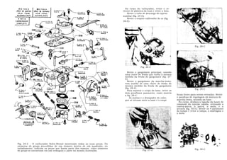 Do corpo do c arburador, retire o re-
                                                                            tentor de plástica da boia e retire a boia.
                                                                               Retire o tubo de descarga do injetor
                                                                            auxiliar (fig. 24-C).
                                                                               Retire o respiro calibrador do ar (fig.
                                                                            26-C).




                                                                                                                                          Fig. 28-C




                                                                                            Fig. 26-C

                                                                                Retire o gargulante principal, usando
                                                                             uma chave de fenda que tenha a mesma
                                                                             medida da fenda do gargulante (fig. 27-
                                                                             C).
                                                                                Retire o gargulante da marcha-lenta,
                                                                             com auxílio de uma chave de fenda da
                                                                             mesma medida da fenda do gargulante
                                                                             (fig. 28-C).                                                 Fig. 29-C
                                                                                Para separar o corpo da base, retire os
                                                                             dois parafusos passantes, como mostra
                                                                             a fig. 29-C.                                 ficam livres para serem retirados. Retire
                                                                                  As juntas e o dissipador de calor,      o parafuso de regulagem da mistura de
                                                                             que se situam entre a base e o corpo         marcha-lenta, situado na base.
                                                                                                                            No corpo, desfaça a ligação da haste de
                                                                                                                          comando da injeção rápida, retirando a
                                                                                                                          contra-porca, a porca, a mola, e a
                                                                                                                          arruela (fig. 30-C). Retire os 4 parafusos
                                                                                                                          da tampa e retire a tampa, o diafrágma e
                                                                                                                          a mola.




Fig. 25-C - O carburador Solex-Brosol mostrando todas as suas peças. Os
números de grupo precedidos de um número dentro de um quadrado, ou
isoladamente, indicam as peças que fazem parte dos reparos, cujos números                                                                 Fig. 30-C
de grupo se encontram em um retângulo a parte na mesma ilustração.                            Fig. 27-C
 