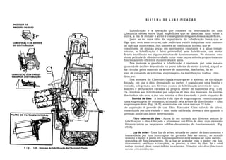 SISTEMA DE LUBRIFICAÇÃO
 MEDIDOR DA
 PRESSÃO DO õLEO
                                                                         Lubrificação é a operação que consiste na intercalação de uma
                                                                    substância  oleosa entre duas superfícies que se deslocam uma sobre a
                                                                    outra, a fim de reduzir o atrito e conseqüente desgaste dessas superfícies.
                                                                         ]para se ter uma idéia da importância da lubrificação basta que se
LUBRIFICAÇ O DA ARVORE                                              diga que, sem. esse recurso, não poderiam existir máquinas nem motores
DO DISTRIBUIDOR                                                     do tipo que onhecemos. Nos motores de combustão interna que se
                                                                    constituem de muitas peças em movimento constante e a altas tempe-
                                                                    raturas, a lubrificação é fator primordial; sem lubrificante, um motor
                                                                    ficaria inutilizado em alguns minutos de funcionamento. No entanto, uma
                                                                    tênue película de óleo intercalada entre suas peças móveis proporciona um
                                                                    funcionamento eficiente durante anos e anos.
                                                                         Nos motores a gasolina a lubrificação é realizada por uma mesma
                                                                    quantidade de óleo depositada na parte inferior do motor (carter), a qual se
                                                                    faz circular pelos mancais da árvore de manivelas, das bielas, da ár
                                                                    vore de comando de válvulas, engrenagens da distribuição, tuchos, cilin-
LUBRIFICAÇ O DA ENGRE-
NAGEM DE DISTRIBUIÇÃO                                               dros, etc.
                                                                         Nos motores do Chevrolet Opala emprega-se o sistema de circulação
                                                                    forçada, em que o óleo, depositado no carter, é sugado por uma bomba e
                                                                    enviado, sob presão, aos diversos pontos de lubrificação através de cana
                                                                    lizações e perfurações cavadas na própria árvore de manivelas (Fig. 1-D).
                                                                    Os cilindros são lubrificados por salpicos de óleo dos mancais. As varetas
                                                                    dos tuchos são ocas e por seu interior o óleo é enviado a parte superior do
                                                                           Bomba de óleo - A bomba é do tipo de engrenagens, constituída por
                                                                     uma engrenagem de comando, acionada pela árvore do distribuidor e uma
                                                                     engrenagem livre (Fig. 24-E), encerradas em uma carcaça. O tubo
                                                                     de aspiração é provido de um filtro flutuante. Uma válvula de alívio,
                                                                     constituída por um êmbolo e uma mola calibrada, desvia o óleo quando a
                                                                     pressão atinje um limite determinado.
                                                                           Filtro externo de óleo - Antes de ser enviado aos diversos pontos de
                                                                    lubrificação, o óleo é forçado a atravessar um filtro de óleo, cujo elemento
                                                                    filtrante retém as impurezas sólidas decorrentes do funcionamento. (Fig.
                                                                    25-E).

                                                                          Luz de aviso - Uma luz de aviso, situada no painel de instrumentos e
                                                                    comandada por um interruptor de pressão fixo ao motor, se acende
                                                                    quando o motor é posto em funcionamento e deve apagar-se após alguns
                                                                    segundos de funcionamento. Se a luz se acender com o motor em fun-
                                                                    cionamento, verifique e complete, se preciso, o nível do óleo. Se o nível
                                                                    estiver normal, deve haver defeito no sistema. O motor não deve funcionar
         F i g . 1-D - Sistema de lubrificação do Chevrolet Opala   nessas circunstâncias.
 