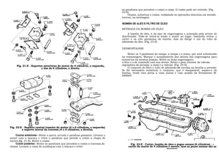 os parafusos que prendem o coxim a caixa. O coxim pode ser retirado. (Fig.
                                                                                 22-E)
                                                                                      Depois, substitua o coxim, realizando as operações descritas em sentido
                                                                                 inverso, na montagem.

                                                                                 BOMBA DE óLEO E FILTRO DE ÓLEO

                                                                                 RETIRADA DA BOMBA DE ÓLEO
                                                                                      A bomba de óleo, é do tipo de engrenagens e acionada pela árvore do
                                                                                 distribuidor. Pode-se retirá-la tendo o motor no lugar, bastando retirar o
                                                                                 carter e os três parafusos da bomba, dois do flange e um do tubo de
                                                                                 admissão do óleo. (Fig. 23-E)

                                                                                 DESMONTAGEM

                                                                                       Retire os 4 parafusos da tampa, a tampa e a junta, que será substituída
                                                                                 na remontagem. Marque o acasalamento dos dentes das engrenagens para
                                                                                 montá-las na mesma posição. Retire as duas engrenagens,
                                                                                 a livre e a de comando com sua árvore. Retire o pino retentor da válvula
     Fig. 21-E - Suportes anteriores do motor de 4 cilindros, a esquerda,        reguladora da pressão, a mola e a válvula. (Fig. 24-E)
                        e dos de 6 cilindros, a direita.                               O conjunto do filtro e tubo de admissão se encaixa na bomba a pressão.
                                                                                 Se fôr necessário substituir o conjunto, que é inseparável, separe-o da
                                                                                 bomba, tendo esta presa a uma morsa e com auxilio da ferramenta M-
                                                                                 680669.




Fig. 22-E - Suporte central traseiro do motor (4 e 6 cilindros, a esquerda)
         e suporte lateral da travessa (4 e 6 cilindros, a direita).

    Coxins anteriores - Retire a porca, arruela e parafuso passante. Levante o
motor com o macaco e retire o parafuso que prende o coxim a chapa de                  o .213 VEDADOR
escora (fig. 21-E). Retire o coxim.
    Coxim posterior - Retire os parafusos que prendem o coxim a travessa do             Fig. 23-E - Carter, bomba de óleo e pegas anexas (6 cilindros) . o
chassi. Levante a caixa de mudanças com o macaco e retire                             carter do motor de 4 cilindros é menor, mas as peças anexas são as
                                                                                                                   mesmas.
 