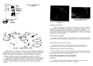 Fig. 24-E - A bomba de óleo
                                                  desmontada




                                                                                                                           Fig. 27-E - Instalação da válvula de
                                                                                                                                desvio da pressão do óleo.
                                                                             Fig. 26-E - Retirada e instalação do filtro
                                                                                              de óleo.

                                                                            LIMPEZA E INSPEÇÃO

                                                                                  Antes da remontagem, lave todas as peças em solvente e inspecio-
                                                                            ne-as quanto a desgaste, rachaduras, etc. Verifique a folga da engre-
                                                                            nagem de comando no corpo da bomba e o desgaste na superfície
                                                                            interna da tampa. Verifique a válvula reguladora da pressão. No caso de
                                                                            ser preciso substituir uma das engrenagens ou o corpo da bomba,
                                                                            substitua a bomba completa.

                                                                            INSTALAÇÃO DA BOMBA
                                                                                Coloque a bomba no lugar e aperte firmemente os dois parafusos do
                                                                            flange e o do tubo de admissão. Ao instalar o carter, substitua as juntas.


                                                                            SUBSTITUIÇÃO DO FILTRO DE ÓLEO

                                                                               A substituição do filtro de óleo só pode ser bem realizada com o
                                                                            emprego da ferramenta cinta n .o 680689, como mostra a fig. 26-E.

                                                                            SUBSTITUIÇÃO DA VÁLVULA DE DESVIO
    para montar o conjunto do filtro na bomba, aplique vedador na                Retire o filtro de óleo e se ficar comprovado o mau estado da válvula,
extremidade do tubo e encaixe-o no lugar com a ferramenta M-680669          retire-a com uma chave de fenda. Encaixe a válvula nova no lugar com
batendo com um martelo de plástico. A colocação deve ser feita sem          um soquete de 9/16" e um martelo. (Fig. 27-E).
esforço, demasiado, de modo que o tubo não se deforme e, depois de
montado, o plano do filtro deve ficar paralelo ao plano da carcaça.         COLETORES DE ADMISSÃO E DE ESCAPAMENTO
     Instale a válvula cilíndrica reguladora da pressão no lugar e depois
                                                                            RETIRADA
as engrenagens, cuidando para que as marcas feitas anteriormente
coincidam. A engrenagem livre deve ficar com o lado liso voltado para
                                                                               O conjunto dos dois coletores pode ser retirado e reposto tendo o
a tampa. Coloque a tampa com uma junta nova e aperte bem os pa-             motor no,lugar. A seqüência de retirada é a seguinte:
rafusos.
 
