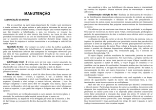 Ao completar o óleo, use lubrificante da mesma marca e viscosidade
                                                                               do contido no depósito. Nunca misture óleos de viscosidade e marcas
                                                                               diferentes.
                       MANUTENÇÃO                                                   Contaminação e diluição do óleo - Embora os fabricantes de veículos e
                                                                               os de lubrificantes desenvolvam esforços no sentido de reduzir ao mínimo
 LUBRIFICAÇÃO DO MOTOR                                                         as causas de contaminação e diluição do óleo, tão prejudiciais à
                                                                               conservação do motor, esses inconvenientes jamais poderão ser eliminados
     Por se constituir na parte mais importante do veículo e por incorporar    porquanto são decorrentes das próprias características de funcionamento
o maior número de peças móveis e pela própria natureza do serviço que          do motor.
desempenha como unidade motriz, o motor requer um cuidado especial no               Os aditivos que se misturam nos óleos de boa qualidade, e os disposi-
que diz respeito a lubrificação, o que, no entanto, se resume na               tivos que se encontram no motor para evitar a contaminação, prolongam o
manutenção do nível do óleo dentro dos limites, na troca do óleo nos           período de aproveitamento do óleo e reduzem seus efeitos sobre as peças
períodos recomendados e no uso de lubrificantes de boa qualidade, com o        mais sujeitas ao desgaste.
que se mantém seu funcionamento uniforme durante longo espaço de                    A diluição do óleo do carter se dá em decorrência da mistura com os
tempo, livre de enguiços e outros transtornos e se prolonga a vida útil de     vapores de gasolina não queimados que penetram através das paredes dos
todas as peças.                                                                cilindros e anéis de segmento, o que se verifica principalmente durante o
     Qualidade do óleo - Use sempre no carter o óleo da melhor qualidade,      período de aquecimento do motor. Para reduzir a duração desse período, o
especificada na Tabela de Lubrificantes. A pequena diferença de preço          motor é provido de diversos dispositivos: abafador (pág. 34), válvula de
para um lubrificante inferior não compensa as vantagens oferecidas por         controle da temperatura (pág. 46), termostato (pág. 11) e sistema de
um óleo de boa qualidade, principalmente levando-se em conta que o             ventilação forçada (pág. 72).
período de aproveitamento do óleo é bem dilatada em serviços normais                O vapor d'água, produto resultante da combustão, penetra no motor
(5.000 km).                                                                    junto com os gases de escapamento. Por outro lado, o próprio sistema de
                                                                               ventilação introduz no carter uma parcela do vapor d'água contido no ar
    Lubrificação inicial - O veículo novo já vem com o motor amaciado na       ambiente. Quando o motor se esfria, o vapor d'água se condensa e se
Fábrica com o tipo de óleo adequado. Na linha de montagem o motor é            combina com os gases de combustão, formando ácidos que vão corroer as
abastecido com o óleo de uso normal, seguindo-se daí em diante                 paredes dos cilindros, e as ligas dos mancais e outras partes do motor. A
o período de troca normal, ou seja a cada 5.000 km, ou dois meses o que        contaminação do óleo por esses elementos é mais acentuada quando o
primeiro ocorrer.
                                                                               carro realiza viagens curtas e freqüentes e em tempo frio, quando a
     Nível do óleo - Mantenha o nível do óleo dentro das duas marcas de        condensação é maior.
referência da vareta - "Cheio", a superior, e "1L", a inferior. Não há              Naturalmente, quando o carburador está mal regulado e os dispo-
necessidade de completar o nível com freqüência para mantê-lo a marca          sitivos de aquecimento rápido do motor não funcionam bem, a con-
superior. Quando o nível atingir a marca inferior, adicione 1 litro. Se        taminação e seus inconvenientes se multiplicam.
desejar completar o nível antes dele ter atingido essa marca, faça-o aos            Mas não são só os produtos da combustão que diluem e contaminam
poucos, verificando o nível, já que não é conveniente que o nível ultrapasse   o óleo do motor. Partículas abrasivas de natureza metálica, decorrentes do
a marca superior, o que pode dar origem a fuligem nas velas e falhas na        desgaste das superfícies de atrito e aquelas de procedência externa que
ignição.
                                                                               penetram no motor junto com o ar aspirado pelos cilindros constituem
     O nível deve ser verificado estando o carro parado em terreno plano e     outro fator prejudicial a duração das peças em atrito. O volume de ar
nivelado, de preferência pela manhã, antes de por o motor em                   aspirado pelos cilindros é muito grande, e, embora o filtro de ar retenha a
funcionamento, ou depois de tê-lo desligado por mais de 5 minutos, a fim       quase totalidade dessas partículas, uma filtragem absoluta é impossível.
de dar tempo ao escoamento do óleo das paredes dos cilindros e outras          Esse inconveniente é mais acentuado em tempo de calor e quando o carro
peças.                                                                         trafega constantemente em estradas empoei
 