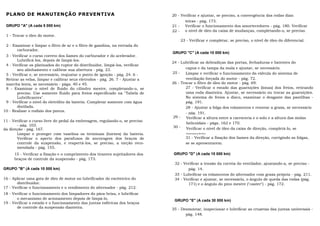 PLANO DE MANUTENÇÃO PREVENTIVA                                                20 - Verificar e ajustar, se preciso, a convergência das rodas dian
                                                                                      teiras - pág. 173.
 GRUPO "A" (A cada 5 000 km)                                                   21 - Verificar o funcionamento dos amortecedores - pág. 180. Verificar
                                                                               22 - o nível de óleo da caixa de mudanças, completando-o, se preciso.
 1 - Trocar o óleo do motor.
                                                                                   23 - Verificar e completar, se preciso, o nível de óleo do diferencial.
 2 - Examinar e limpar o filtro de ar e o filtro de gasolina, na entrada do
       carburador.
                                                                               GRUPO "C" (A cada 10 000 km)
 3 - Verificar o curso correto dos liames do carburador e do acelerador.
       Lubrificá-los, depois de limpá-los.
                                                                               24 - Lubrificar as dobradiças das portas, fechaduras e batentes do
 4 - Verificar os platinados do ruptor do distribuidor, limpá-los, verificar
       seu alinhamento e calibrar sua abertura - pág. 23.                             capuz e da tampa da mala e ajustar, se necessário.
 5 - Verificar e, se necessário, reajustar o ponto de ignição - pág. 24. 6 -   25 -   Limpar e verificar o funcionamento da válvula do sistema de
 Retirar as velas, limpar e calibrar seus eletrodos - pág. 26. 7 - Ajustar a          ventilação forçada do motor - pág. 72.
 marcha lenta, se necessário - págs. 40 e 45.                                  26 - Trocar o filtro de óleo do motor - pág. 69.
 8 - Examinar o nível de fluido do cilindro mestre, completando-o, se                 27 - Verificar o estado das guarnições (lonas) dos freios, retirando
       preciso. Use somente fluido para freios especificado na "Tabela de             uma roda dianteira. Ajustar, se necessário ou trocar as guarnições.
       Lubrificantes".                                                                No sistema de freios a disco, examinar o desgaste das pastilhas -
 9 - Verificar o nível do eletrólito da bateria. Completar somente com água           pág. 191.
       distilada.                                                                     28 - Ajustar a folga dos rolamentos e renovar a graxa, se necessário
10 - Realizar o rodízio dos pneus.
                                                                                      - pág. 191.
                                                                               29 - Verificar a altura entre a carroceria e o solo e a altura das molas
11 - Verificar o curso livre do pedal da embreagem, regulando-o, se preciso
                                                                                       helicoidais - págs. 162 e 170.
       - pág. 103.                                                              30 - Verificar o nível de óleo da caixa de direção, completá-lo, se
da direção - pág. 167.
       Limpar e proteger com vaselina os terminais (bornes) da bateria.                necessário.
       Verificar o aperto dos parafusos de ancoragem dos braços de                    31 - Verificar a fixação dos liames da direção, corrigindo as folgas,
       controle da suspensão, e reapertá-los, se preciso, a torção reco-              se se apresentarem.
       mendada - pág. 155.
     15 - Verificar a fixação e o comprimento dos tirantes sujeitadores dos    GRUPO "D" (A cada 15 000 km)
     braços de controle da suspensão - pág. 173.
                                                                                32 - Verificar a tensão da correia do ventilador, ajustando-a, se preciso -
GRUPO "B" (A cada 10 000 km)                                                           pág. 14.
                                                                                33 - Lubrificar os rolamentos do alternador com graxa própria - pág. 211.
16 - Aplicar uma gota de óleo de motor no lubrificador do excêntrico do         34 - Verificar e ajustar, se necessário, o ângulo de queda das rodas (pág.
       distribuidor.                                                                   171) e o ângulo do pino mestre ("caster") - pág. 172.
17 - Verificar o funcionamento e o rendimento do alternador - pág. 212.
18 - Verificar o funcionamento dos limpadores do pára-brisa, e lubrificar
       o mecanismo de acionamento depois de limpá-lo.
                                                                                GRUPO "E" (A cada 30 000 km)
19 - Verificar o estado e o funcionamento das juntas esféricas dos braços
       de controle da suspensão dianteira.                                     35 - Desmontar, inspecionar e lubrificar as cruzetas das juntas universais -
                                                                                      pág. 148.
 