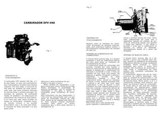 Fig. 2




                        CARBURADOR DFV-446




                                                                                         SISTEMAS DE                                 mente a pressão dentro da cuba, existe
                                                                                         FUNCIONAMENTO                               uma comunicação da cuba com a
                                                                                                                                     atmosfera, através do cilindro do sis-
                                                                                                                                     tema de aceleração rápida, que permite
                                                                                         Embora todos os sistemas do carbu-          a saída dos vapores, o que alivia a
                                                                                         rador funcionem de maneira sincroni-        pressão e evita que o combustível se
                                                                                         zada, para podermos explicar melhor o       derrame no coletor de admissão,
                                                                                         funcionamento estudaremos um sistema        principalmente depois de o motor ser
                                                  Fig. 1                                 de cada vez.                                desligado.
                                                                                         SISTEMA DE ALIMENTAÇÃO DE
                                                                                         COMBUSTÍVEL                                 SISTEMA DE MARCHA-LENTA

                                                                                         A função deste sistema (fig. 2) é manter    A função deste sistema (fig. 2) é ali-
                                                                                         constante o nível de combustível dentro     mentar o motor nas rotações mais bai-
                                                                                         da cuba para todas as condições de          xas, quando as borboletas de aceleração
                                                                                         funcionamento do motor.                     estão pouco abertas ou quase totalmente
                                                                                         O combustível chega ao carburador sob       fechadas. Nesta situação, o vácuo
                                                                                         pressão, enviado por uma bomba, e           produzido pelo motor é muito forte
                                                                                         entra na cuba através de uma válvula de     embaixo das borboletas de aceleração e
                                                                                         agulha. A medida que o combustível vai      suga então o combustível da cuba
                                                                                         entrando e enchendo a cuba, a bóia vai      através das restrições calibradas da
                                                                                         subindo até que, num certo ponto, ela       marcha-lenta.
                                                                                         empurra a agulha, fechando a válvula e      O combustível, depois que sai da cuba,
 DESCRIÇÃO E                                                                                                                         atravessa os calibres principais, sobe
                                                                                         impedindo     a    entrada     de    mais
 FUNCIONAMENTO                                                                           combustível.    Quando     o   nível  de    para os calibres de marcha-lenta e, em
                                                                                         combustível desce, devido ao consumo        seguida, recebe ar que vem dos respiros
O carburador DFV modelo 446 (fig. 1) é     difusores e pelas borboletas de ace-          do motor, a bóia, também descendo abre      da marcha-lenta. Neste ponto, o ar e o
do tipo duplo, ou seja, são praticamente   leração e vai para o motor.                   a válvula e per mito que entre mais         combustível formam uma mistura, que
dois carburadores reunidos num mesmo           Neste modelo de carburador, o ar,         combustível, a fim de manter o nível        desce em direção â base do carburador.
                                           após entrar pelo bocal, divide-se em dois     constante na cuba. Embora pareça que a      Aí recebe mais ar, que vem dos respiros
conjunto. Por esta razão, a estrutura do                                                                                             secundários da marcha-lenta, passa
                                           fluxos principais. A quantidade de            bóia fica subindo e descendo dentro da
446 pode ser dividida em duas partes,      mistura ar-gasolina, que se produz no                                                     pelas agulhas reguladoras da quantidade
cada uma com seus próprios sistemas                                                      cuba, na verdade o que acontece não é
                                           carburador e vai para o motor, é              bem isso, pois a bóia tende a ficar         que deve passar e se descarrega
de marcha-lenta e sistema principal. Os    controlada pelas borboletas de acele-                                                     finalmente no fluxo principal, através
                                           ração.                                        parada numa posição que depende do
sistemas de potência, de aceleração                                                      consumo do motor, isto é, quanto mais       das restrições calibradas da marcha-
rápida, de abafador e de alimentação de    Este carburador é do tipo "balanceado": a                                                 lenta. Para suavizar a passagem da
                                           cuba está em comunicação com o ar que         combustível o motor consumir, mais
combustível são comuns às duas partes.                                                   baixa será a posição em que a bóia          marcha-lenta para as marchas mais
                                           entra no carburador através do tubo                                                       altas existem os fu ros de progressão,
O ar entra por uma única entrada na        Pitot, depois de ter passado pelo filtro de   deverá ficar para poder entrar a mesma
                                                                                         quantidade que sair.                        que são restrições calibradas, que
tampa do carburador, chamada bocal,        ar. Esta solução elimina problemas                                                        descarregam a mistura para o fluxo
na direção vertical e no sentido           causados     pela    maior    ou    menor     Para evitar que o calor gerado pelo
                                                                                         motor vaporize o combustível e au           principal à medida que as borboletas de
descendente, isto é, de cima para baixo.   resistência que o filtro pode oferecer à                                                  aceleração vão-se abrindo e descobrindo
É chamado de fluxo principal o ar que      passagem de ar.                                                                           esses furos.
passa pelos
 