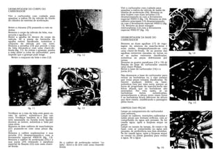 DESMONTAGEM DO CORPO DO                                                                 Vire o carburador com cuidado para
CARBURADOR                                                                              apanhar a esfera da válvula de saída da
                                                                                        bomba de aceleração (36). Remova os
                                                                                        dois bujões com suas arruelas (15)
Vire o carburador com cuidado para                                                      desatarraxando-os com a ferramenta
apanhar a esfera (9) da válvula do fundo                                                especial 490013 (fig. 14). Remova os dois
do cilindro do sistema de aceleração.                                                   calibres principais (14) desatarraxando-
                                                                                        os com a ferramenta especial 490012 (fig.
                                                                                        15). Remova as duas mangas
Retire a chicana (35) puxando-a com os                                                  misturadoras (13) com a ferramenta
dedos.                                                                                  especial 4900.07 (fig. 16).
Remova o corpo da válvula da bóia, sua
arruela e agulha (11).
Retire a agulha de dentro do corpo da                                                   DESMONTAGEM DA BASE DO
válvula. Se a ponta da borracha da                                                      CARBURADOR
agulha estiver danificada, substitua o
conjunto da válvula por um novo.                                                        Remova as duas agulhas (17) de regu-
Remova a presilha (10) que prende o eixo                                                lagem da mistura da marcha-lenta e
da bóia forçando-a com uma chave-de-                                                    suas molas, desaparafusando-as com
fenda (fig. 11). Ao retirar o grampo, ponha                                             uma chave-de-fenda. Se as pontas das
a mão sobre a cuba do carburador, para                                                  agulhas estiverem riscadas ou tortas ou      fig. 14
impedir que o grampo pule longe.                             Fig. 12                    se as molas estiverem danificadas,
   Retire o conjunto da bóia e eixo (12).                                               substitua as peças defeituosas por
                                                                                        novas.
                                                                                        Remova os quatro parafusos (18 e 19) de
                                                                                        fixação da base do carburador usando
                                                                                        uma chave Philips.
                                                                                        Retire a base do carburador (16) e a
                                                                                        junta (41).
                                                                                        Não desmonte a base do carburador para
                                                                                        retirar as borboletas ou o eixo mesmo
                                                                                        que estas peças estejam danificadas. Se
                                                                                        houver qualquer defeito na base,
                                                                                        substitua esta por uma nova, porque os
                                                                                        furos de progressão da marcha-lenta são
                                                                                        feitos depois que as borboletas são
                                                                                        montadas. Por esta razão, se as
                                                                                        borboletas        forem      substituídas,
                                                                                        provavelmente a altura entre esses furos
                                                                                        e as borboletas ficará diferente da altura
                                                                                        que deve existir, modificando a passagem
                                                                                        pelos furos.                                 Fig. 15

                  fig. 11                                    fig. 13                    LIMPEZA DAS PEÇAS
                                                                                        Limpe os componentes do carburador
Verifique se o eixo da bóia está gasto ou                                               com solvente.
não; se estiver, substitua-o por um                                                     Limpe os calibres, restrições calibradas e
novo. Verifique também se a bóia não                                                    todas peças que tenham orifícios, com ar
está amassada ou furada (com líquido                                                    comprimido ou água sob pressão. Se for
dentro); se estiver, substitua a 'bóia por                                              usada água, após a limpeza seque as
uma nova.                                                                               peças.
Remova os dois calibres de marchalenta                                                  Limpe os canais da tampa, do corpo e da
(37) puxando-os com uma pinça (fig.                                                     base, com ar comprimido ou água sob
12).                          .                                                         pressão, de preferência nos dois sentidos.
Remova o calibre suplementar e sua                                                      Se for usada água, após a limpeza seque
arruela (31) desatarraxando-o com a                                                     os canais ou passe gasolina para retirar
ferramenta especial 490018 (fig. 13).                                                   a água. Se a água
Remova o calibre de aceleração (33) e a
sua junta (34) retirando o parafuso           Se o calibre de aceleração estiver "co-
especial de fixação (32) com uma chave-       lado", force-o de leve com uma chavede-
de-fenda.                                     fenda                                                                     fig. 16
 