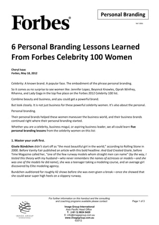 Personal Branding
                                                                                                    Ref: 0065




6 Personal Branding Lessons Learned
From Forbes Celebrity 100 Women
Cheryl Isaac
Forbes, May 18, 2012


Celebrity: A known brand. A popular face. The embodiment of the phrase personal branding.
So it comes as no surprise to see women like: Jennifer Lopez, Beyoncé Knowles, Oprah Winfrey,
Rihanna, and Lady Gaga in the top five place on the Forbes 2012 Celebrity 100 list.
Combine beauty and business, and you could get a powerful brand.
But look closely. It is not just business for these powerful celebrity women. It’s also about the personal.
Personal branding.
Their personal brands helped these women maneuver the business world, and their business brands
continued right where their personal branding started.
Whether you are a celebrity, business mogul, or aspiring business leader, we all could learn five
personal branding lessons from the celebrity women on this list:


1. Master your craft first.
Gisele Bündchen didn’t start off as “the most beautiful girl in the world;” according to Rolling Stone in
2000. Before Vanity Fair published an article with this bold headline: And God Created Gisele, before
Time Magazine called her, “one of the few runway models whom straight men can name” (by the way, I
tested this theory with my husband—who never remembers the names of actresses or models—and she
was one of the models he did name), she was a teenager taking a modeling course, and an average girl
discovered by Elite modeling agency.
Bundchen auditioned for roughly 42 shows before she was even given a break—once she showed that
she could wear super high heels on a slippery runway.




                              For further information on this handout and the consulting
                                     and coaching programs available please contact:            Page 1 of 3

                                            Image Group International
                                              Asia Pacific Head Office
                                               T: (+61 3) 9824 0420
                                            E: info@imagegroup.com.au
                                             www.imagegroup.com.au
                                                      ©2012
 