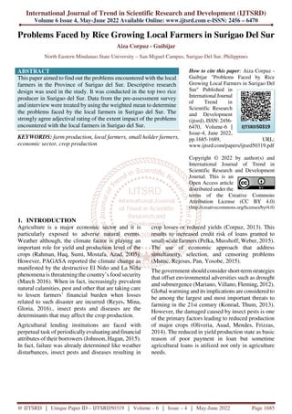 International Journal of Trend in Scientific Research and Development (IJTSRD)
Volume 6 Issue 4, May-June 2022 Available Online: www.ijtsrd.com e-ISSN: 2456 – 6470
@ IJTSRD | Unique Paper ID – IJTSRD50319 | Volume – 6 | Issue – 4 | May-June 2022 Page 1685
Problems Faced by Rice Growing Local Farmers in Surigao Del Sur
Aiza Corpuz - Guibijar
North Eastern Mindanao State University – San Miguel Campus, Surigao Del Sur, Philippines
ABSTRACT
This paper aimed to find out the problems encountered with the local
farmers in the Province of Surigao del Sur. Descriptive research
design was used in the study. It was conducted in the top two rice
producer in Surigao del Sur. Data from the pre-assessment survey
and interview were treated by using the weighted mean to determine
the problems faced by the local farmers in Surigao del Sur. The
strongly agree adjectival rating of the extent impact of the problems
encountered with the local farmers in Surigao del Sur.
KEYWORDS: farm production, local farmers, small holder farmers,
economic sector, crop production
How to cite this paper: Aiza Corpuz -
Guibijar "Problems Faced by Rice
Growing Local Farmers in Surigao Del
Sur" Published in
International Journal
of Trend in
Scientific Research
and Development
(ijtsrd), ISSN: 2456-
6470, Volume-6 |
Issue-4, June 2022,
pp.1685-1689, URL:
www.ijtsrd.com/papers/ijtsrd50319.pdf
Copyright © 2022 by author(s) and
International Journal of Trend in
Scientific Research and Development
Journal. This is an
Open Access article
distributed under the
terms of the Creative Commons
Attribution License (CC BY 4.0)
(http://creativecommons.org/licenses/by/4.0)
1. INTRODUCTION
Agriculture is a major economic sector and it is
particularly exposed to adverse natural events.
Weather although, the climate factor is playing an
important role for yield and production level of the
crops (Rahman, Huq, Sumi, Mostafa, Azad, 2005).
However, PAGASA reported the climate change as
manifested by the destructive El Niño and La Niña
phenomena is threatening the country’s food security
(March 2016). When in fact, increasingly prevalent
natural calamities, pest and other that are taking care
to lessen farmers’ financial burden when losses
related to such disaster are incurred (Reyes, Mina,
Gloria, 2016)., insect pests and diseases are the
determinants that may affect the crop production.
Agricultural lending institutions are faced with
perpetual task of periodically evaluating and financial
attributes of their borrowers (Johnson, Hagan, 2015).
In fact, failure was already determined like weather
disturbances, insect pests and diseases resulting in
crop losses or reduced yields (Corpuz, 2013). This
results to increased credit risk of loans granted to
small-scale farmers (Pelka, Musshoff, Weber, 2015).
The use of economic approach that address
simultaneity, selection, and censoring problems
(Mutuc, Rejesus, Pan, Yosobe, 2015).
The government should consider short-term strategies
that offset environmental adversities such as drought
and submergence (Mariano, Villano, Fleming, 2012).
Global warming and its implications are considered to
be among the largest and most important threats to
farming in the 21st century (Konrad, Thum, 2013).
However, the damaged caused by insect pests is one
of the primary factors leading to reduced production
of major crops (Oliveria, Auad, Mendes, Frizzas,
2014). The reduced in yield production state as basic
reason of poor payment in loan but sometime
agricultural loans is utilized not only in agriculture
needs.
IJTSRD50319
 