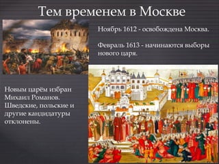 Тем временем в Москве
Ноябрь 1612 - освобождена Москва.
Февраль 1613 - начинаются выборы
нового царя.
Новым царём избран
Михаил Романов.
Шведские, польские и
другие кандидатуры
отклонены.
 