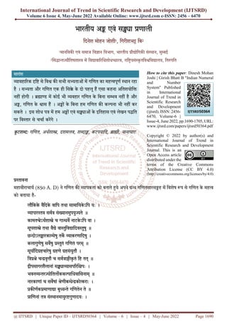 International Journal of Trend in Scientific Research and Development (IJTSRD)
Volume 6 Issue 4, May-June 2022 Available Online: www.ijtsrd.com e-ISSN: 2456 – 6470
@ IJTSRD | Unique Paper ID – IJTSRD50364 | Volume – 6 | Issue – 4 | May-June 2022 Page 1690
भारतीय अ एवं स ा णाली
िदनेश मोहन जोशी1, िगरीशभ िब2
1मानिवक एवं समाज िव ान िवभाग, भारतीय ौ ोिगक सं ान, मु ई
2 स ा ौितषशा म िव ावा र धशोध ा , राि यसं ृ तिव िव ालय, ित पित
सारांश
ावहा रक ि से िव क सभी स ताओं म ग णत का मह पूण ान रहा
है । स ता और ग णत एक ही स े के दो पहलू ह एसा कहना अितशयोि
नहीं होगी । ा म कोई भी वहार ग णत के िबना स व नहीं है और
अ , ग णत के ास ह । अ ों के िबना हम ग णत क क ना भी नहीं कर
सकते । इस शोध प म हम अ ों एवं स ाओं के इितहास एवं लेखन प ित
पर िव ार से चचा करगे ।
कू टश : ग णत, अथशा , दशमलव, श ा , कटपयािद, ा ी, नानाघाट
How to cite this paper: Dinesh Mohan
Joshi | Girish Bhatt B "Indian Numeral
and Number
System" Published
in International
Journal of Trend in
Scientific Research
and Development
(ijtsrd), ISSN: 2456-
6470, Volume-6 |
Issue-4, June 2022, pp.1690-1705, URL:
www.ijtsrd.com/papers/ijtsrd50364.pdf
Copyright © 2022 by author(s) and
International Journal of Trend in
Scientific Research and Development
Journal. This is an
Open Access article
distributed under the
terms of the Creative Commons
Attribution License (CC BY 4.0)
(http://creativecommons.org/licenses/by/4.0)
ावना
महावीराचाय (850 A. D) ने ग णत क ापकता को बताते ये अपने ग णतसारस ह म िवशेष प से ग णत के मह
को बताया है-
लौिकके वैिदके वािप तथा सामाियके ऽिप यः ।
ापार सव सं ानमुपयु ते ॥
कामत ेऽथशा े च गा व नाटके ऽिप वा ।
सूपशा े तथा वै े वा ुिव ािदव ुषु ॥
छ ोऽल ारका ेषु तक ाकरणािदषु ।
कलागुणेषु सवषु ुतं ग णतं परम् ॥
सूयािद हचारेषु हणे हसंयुतौ ।
ि े च वृ ौ च सव ा कृ तं िह तत् ॥
ीपसागरशैलानां स ा ासप र पः ।
भवन र ोितल कक ा धवा सनाम् ॥
नारकाणां च सवषां ेणीब े को राः ।
क णक माणा ा बु े ग णतेन ते ॥
ा णनां त सं ानमायुर गुणादयः ।
IJTSRD50364
 