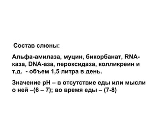 Состав слюны:
Альфа-амилаза, муцин, бикорбанат, RNAказа, DNA-аза, пероксидаза, колликреин и
т.д. - объем 1,5 литра в день.
Значение рН – в отсутствие еды или мысли
о ней –(6 – 7); во время еды – (7-8)

 