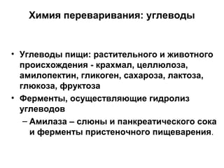 Химия переваривания: углеводы

• Углеводы пищи: растительного и животного
происхождения - крахмал, целлюлоза,
амилопектин, гликоген, сахароза, лактоза,
глюкоза, фруктоза
• Ферменты, осуществляющие гидролиз
углеводов
– Амилаза – слюны и панкреатического сока
и ферменты пристеночного пищеварения.

 