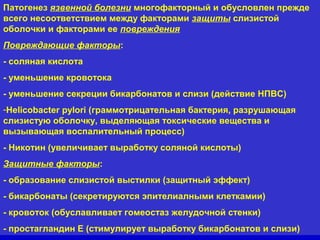 Патогенез язвенной болезни многофакторный и обусловлен прежде
всего несоответствием между факторами защиты слизистой
оболочки и факторами ее повреждения
Повреждающие факторы:
- соляная кислота
- уменьшение кровотока
- уменьшение секреции бикарбонатов и слизи (действие НПВС)
-Helicobacter pylori (граммотрицательная бактерия, разрушающая
слизистую оболочку, выделяющая токсические вещества и
вызывающая воспалительный процесс)
- Никотин (увеличивает выработку соляной кислоты)
Защитные факторы:
- образование слизистой выстилки (защитный эффект)
- бикарбонаты (секретируются эпителиалными клеткамии)
- кровоток (обуславливает гомеостаз желудочной стенки)
- простагландин Е (стимулирует выработку бикарбонатов и слизи)

 