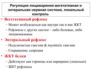 Регуляция пищеварения:вегетативная и
энтеральная нервная система, локальный
контроль

• Вегетативный рефлекс
– Может возбуждаться как внутри так и вне ЖКТ
– Рефлексы с других систем – либо болевые, либо
эмоциональные

• Энтеральный рефлекс
– Подслизистые ганглии & myenteric ганглии
– Сокращение, секреция

• ЖКТ белки
– Действуют как гормоны или паракрино (локально)
– ЖКТ рефлексы

 