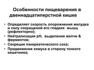 Особенности пищеварения в
двеннадцатиперстной кишке
• Определяет скорость опорожнения желудка
и силу сокращений его гладких мышц
(рефлекторно);
• Нейтрализация рН, выделение желчи &
ферментов;
• Секреция панкреатического сока;
• Придвижение химуса в сторону тонкого
кишечника;

 